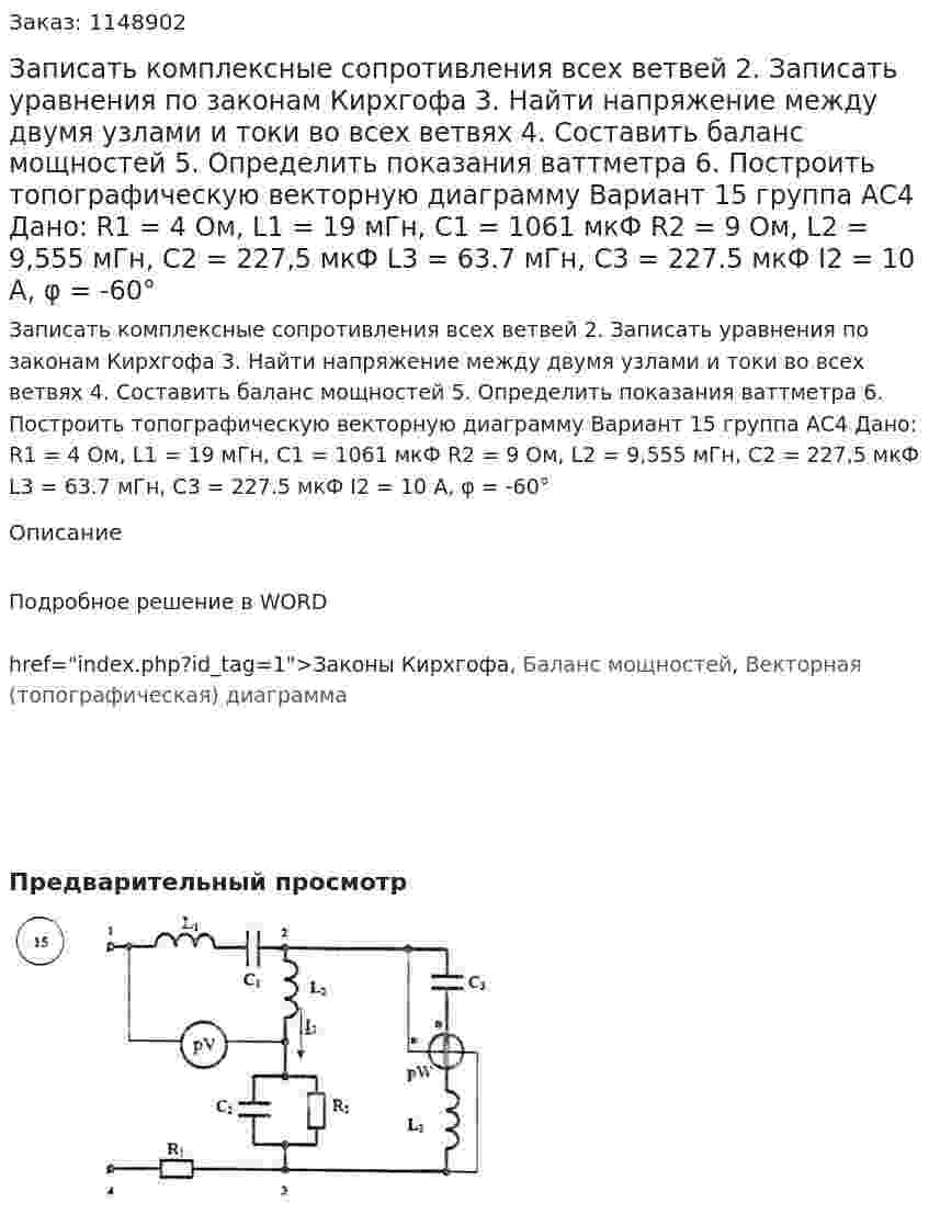 Записать комплексные сопротивления всех ветвей 2.	Записать уравнения по законам Кирхгофа 3.	Найти напряжение между двумя узлами и токи во всех ветвях 4.	Составить баланс мощностей 5.	Определить показания ваттметра 6.	Построить топографическую векторную диаграмму Вариант 15 группа АС4 Дано: R1 = 4 Ом, L1 = 19 мГн, C1 = 1061 мкФ R2 = 9 Ом, L2 = 9,555 мГн, C2 = 227,5 мкФ L3 = 63.7 мГн, C3 = 227.5 мкФ I2 = 10 A, φ = -60°
