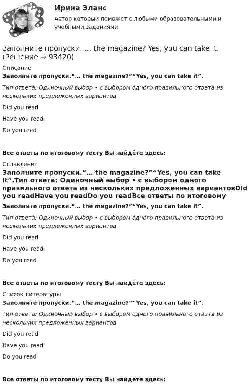      
            Описание
            Заполните пропуски.“… the magazine?”“Yes, you can take it”.Тип ответа: Одиночный выбор • с выбором одного правильного ответа из нескольких предложенных вариантовDid you readHave you readDo you readВсе ответы по итоговому тесту Вы найдёте здесь:  
            Оглавление
            Заполните пропуски.“… the magazine?”“Yes, you can take it”.Тип ответа: Одиночный выбор • с выбором одного правильного ответа из нескольких предложенных вариантовDid you readHave you readDo you readВсе ответы по итоговому тесту Вы найдёте здесь:  
            Список литературы
            Заполните пропуски.“… the magazine?”“Yes, you can take it”.Тип ответа: Одиночный выбор • с выбором одного правильного ответа из нескольких предложенных вариантовDid you readHave you readDo you readВсе ответы по итоговому тесту Вы найдёте здесь:  
            
            
            Заполните пропуски.The building … you can see over there is very old.Заполните пропуски. … the magazine? Yes, you can take it.Заполните пропуски. The other day my parents … (to buy) two interesting pieces of furniture.Заполните пропуски. There isn't … fruit in the shop.Заполните пропуски. There isn't … fruit in the shop.Заполните пропуски. There isn t … rice in the cupboard.Заполните пропуски. The weather is great and ... a lot of people in the street.Заполните пропуски. No one could find Nick ...Заполните пропуски. … (not to forget) to bring me Walters calculator back on Monday!  He said, he … (to need) it in his everyday work. Заполните пропуски. She s very secretive. She never tells ... …Заполните пропуски. She … two sons.Заполните пропуски.… some apples in the plastic bag.Заполните пропуски. That s ... business, but ...Заполните пропуски. That theatre was closed … many years ago. 
