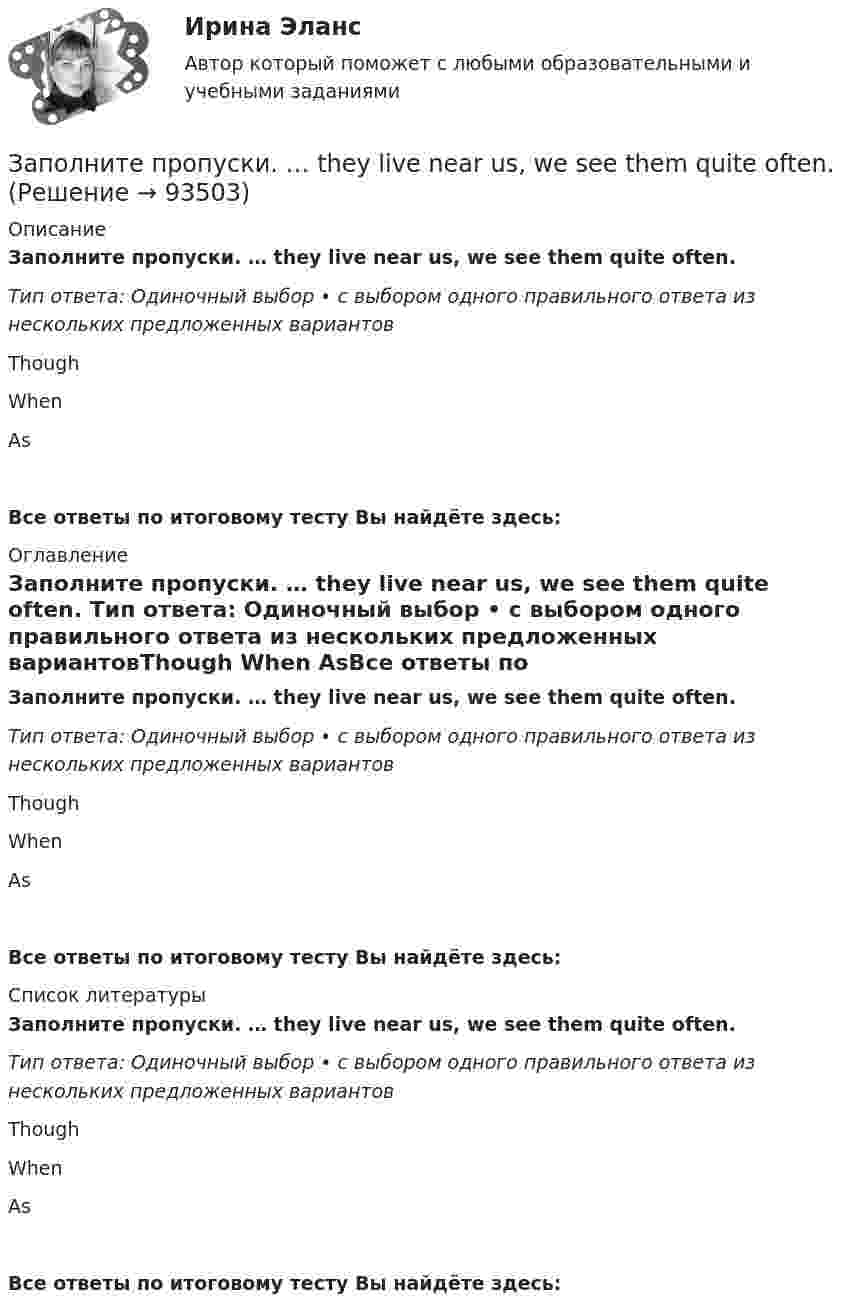      
            Описание
            Заполните пропуски. … they live near us, we see them quite often. Тип ответа: Одиночный выбор • с выбором одного правильного ответа из нескольких предложенных вариантовThough When AsВсе ответы по итоговому тесту Вы найдёте здесь:  
            Оглавление
            Заполните пропуски. … they live near us, we see them quite often. Тип ответа: Одиночный выбор • с выбором одного правильного ответа из нескольких предложенных вариантовThough When AsВсе ответы по итоговому тесту Вы найдёте здесь:  
            Список литературы
            Заполните пропуски. … they live near us, we see them quite often. Тип ответа: Одиночный выбор • с выбором одного правильного ответа из нескольких предложенных вариантовThough When AsВсе ответы по итоговому тесту Вы найдёте здесь:  
            
            
            Заполните пропуски. The weather is great and ... a lot of people in the street.Заполните пропуски. … they live near us, we see them quite often. Заполните пропуски.… they live near us, we see them quite often.Заполните пропуски. This is the … city in the world.Заполните пропуски. This is the … city in the world. Заполните пропуски. We are delighted to tell you that you … (to pass) your exam. Заполните пропуски. We invited Mrs. Tailor to dinner, but she refused saying that she … (not to like) going out much.Заполните пропуски. That theatre was closed … many years ago. Заполните пропуски. The building … you can see over there is very old. Заполните пропуски.The building … you can see over there is very old.Заполните пропуски. … the magazine? Yes, you can take it.Заполните пропуски. The other day my parents … (to buy) two interesting pieces of furniture.Заполните пропуски. There isn't … fruit in the shop.Заполните пропуски. There isn't … fruit in the shop.