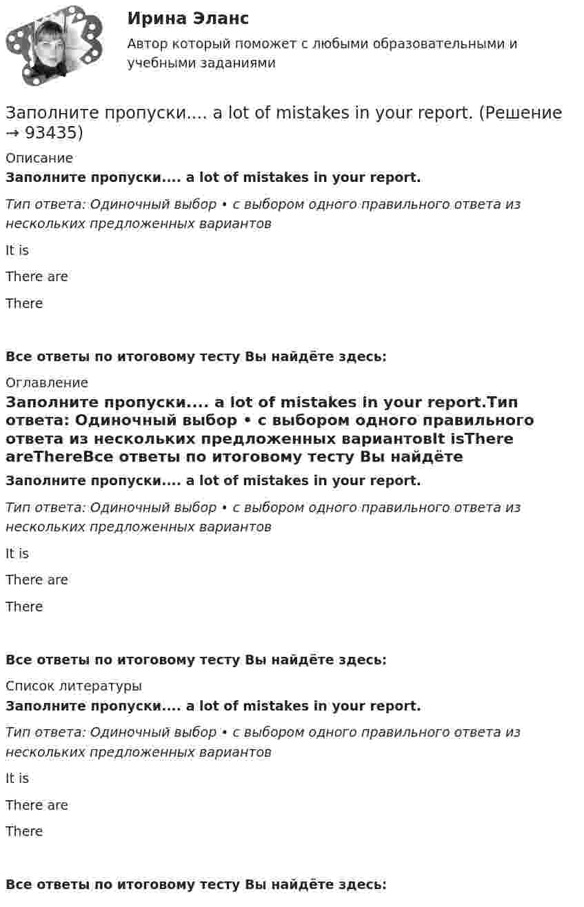      
            Описание
            Заполните пропуски.... a lot of mistakes in your report.Тип ответа: Одиночный выбор • с выбором одного правильного ответа из нескольких предложенных вариантовIt isThere areThereВсе ответы по итоговому тесту Вы найдёте здесь:  
            Оглавление
            Заполните пропуски.... a lot of mistakes in your report.Тип ответа: Одиночный выбор • с выбором одного правильного ответа из нескольких предложенных вариантовIt isThere areThereВсе ответы по итоговому тесту Вы найдёте здесь:  
            Список литературы
            Заполните пропуски.... a lot of mistakes in your report.Тип ответа: Одиночный выбор • с выбором одного правильного ответа из нескольких предложенных вариантовIt isThere areThereВсе ответы по итоговому тесту Вы найдёте здесь:  
            
            
            Заполните пропуски. Alan told his neighbours that he … (to have) a company that night.Заполните пропуски.... a lot of mistakes in your report.Заполните пропуски.... and ... will upset my plans.Заполните пропуски. Betsy is feeling very tired. She ll go straight to bed ... she gets home.Заполните пропуски. Brian might phone this evening. ... he does, can you take a message?Заполните пропуски. Did you know that Tom … (to paint) in his spare time? Really? I had no idea! Заполните пропуски. Don t forget to signal … turning right.Заполните пропуск в предложении ниже. I ... to buy a car, so I m saving as much as I can.Заполните пропуск в предложении ниже. My parents moved to London ... I was five.Заполните пропуск в предложении ниже. Please, take an umbrella. It … to rain soon.Заполните пропуск в предложении ниже. The weekend was boring. I …. anything.Заполните пропуск в предложении ниже. This is the first time I ... (to drive) a car.Заполните пропуск в предложении ниже. Tom ... to start his own business, and he needs some money. Заполните пропуски.… a child, I was very good at games.