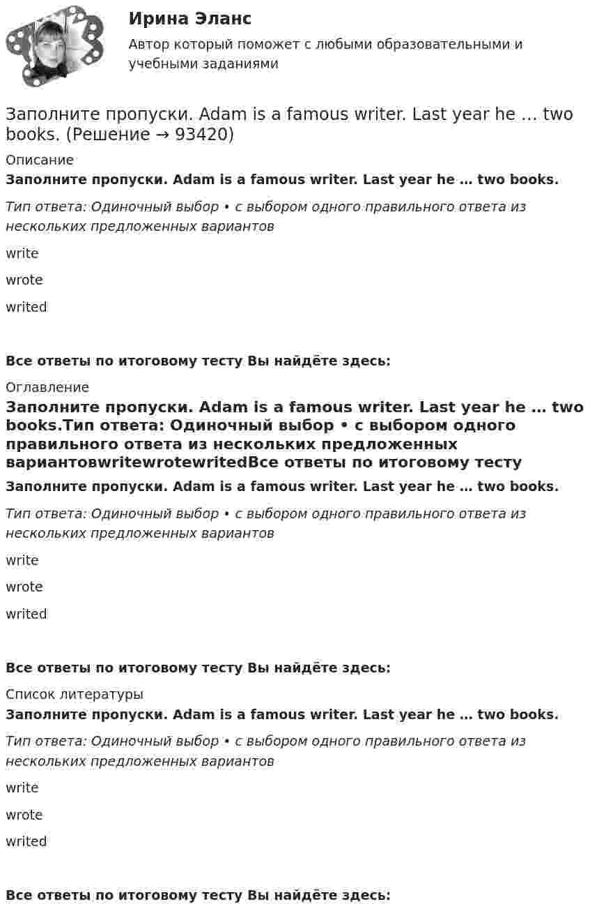      
            Описание
            Заполните пропуски. Adam is a famous writer. Last year he … two books.Тип ответа: Одиночный выбор • с выбором одного правильного ответа из нескольких предложенных вариантовwritewrotewritedВсе ответы по итоговому тесту Вы найдёте здесь:  
            Оглавление
            Заполните пропуски. Adam is a famous writer. Last year he … two books.Тип ответа: Одиночный выбор • с выбором одного правильного ответа из нескольких предложенных вариантовwritewrotewritedВсе ответы по итоговому тесту Вы найдёте здесь:  
            Список литературы
            Заполните пропуски. Adam is a famous writer. Last year he … two books.Тип ответа: Одиночный выбор • с выбором одного правильного ответа из нескольких предложенных вариантовwritewrotewritedВсе ответы по итоговому тесту Вы найдёте здесь:  
            
            
            Заполните пропуски.… a child, I was very good at games.Заполните пропуски. Adam is a famous writer. Last year he … two books.Заполните пропуски. Alan told his neighbours that he … (to have) a company that night.Заполните пропуски.... a lot of mistakes in your report.Заполните пропуски.... and ... will upset my plans.Заполните пропуски. Betsy is feeling very tired. She ll go straight to bed ... she gets home.Заполните пропуски. Brian might phone this evening. ... he does, can you take a message?Заполните пропуск в предложении ниже. How many plays ... ?Заполните пропуск в предложении ниже. How many plays ... ?   did Shakespeare write   Shakespeare did write   Shakespeare wrote   Shakespeare writedЗаполните пропуск в предложении ниже. I ... to buy a car, so I m saving as much as I can.Заполните пропуск в предложении ниже. My parents moved to London ... I was five.Заполните пропуск в предложении ниже. Please, take an umbrella. It … to rain soon.Заполните пропуск в предложении ниже. The weekend was boring. I …. anything.Заполните пропуск в предложении ниже. This is the first time I ... (to drive) a car.