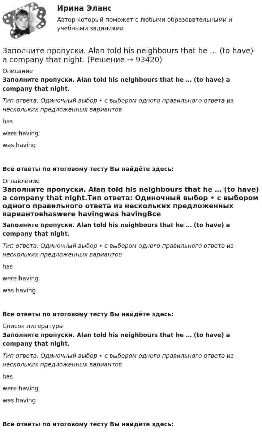      
            Описание
            Заполните пропуски. Alan told his neighbours that he … (to have) a company that night.Тип ответа: Одиночный выбор • с выбором одного правильного ответа из нескольких предложенных вариантовhaswere havingwas havingВсе ответы по итоговому тесту Вы найдёте здесь:  
            Оглавление
            Заполните пропуски. Alan told his neighbours that he … (to have) a company that night.Тип ответа: Одиночный выбор • с выбором одного правильного ответа из нескольких предложенных вариантовhaswere havingwas havingВсе ответы по итоговому тесту Вы найдёте здесь:  
            Список литературы
            Заполните пропуски. Alan told his neighbours that he … (to have) a company that night.Тип ответа: Одиночный выбор • с выбором одного правильного ответа из нескольких предложенных вариантовhaswere havingwas havingВсе ответы по итоговому тесту Вы найдёте здесь:  
            
            
            Заполните пропуски. Adam is a famous writer. Last year he … two books.Заполните пропуски. Alan told his neighbours that he … (to have) a company that night.Заполните пропуски.... a lot of mistakes in your report.Заполните пропуски.... and ... will upset my plans.Заполните пропуски. Betsy is feeling very tired. She ll go straight to bed ... she gets home.Заполните пропуски. Brian might phone this evening. ... he does, can you take a message?Заполните пропуски. Did you know that Tom … (to paint) in his spare time? Really? I had no idea! Заполните пропуск в предложении ниже. How many plays ... ?   did Shakespeare write   Shakespeare did write   Shakespeare wrote   Shakespeare writedЗаполните пропуск в предложении ниже. I ... to buy a car, so I m saving as much as I can.Заполните пропуск в предложении ниже. My parents moved to London ... I was five.Заполните пропуск в предложении ниже. Please, take an umbrella. It … to rain soon.Заполните пропуск в предложении ниже. The weekend was boring. I …. anything.Заполните пропуск в предложении ниже. This is the first time I ... (to drive) a car.Заполните пропуск в предложении ниже. Tom ... to start his own business, and he needs some money. 