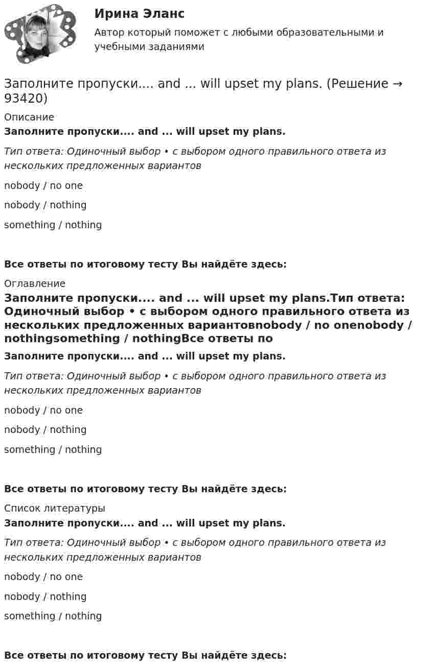      
            Описание
            Заполните пропуски.... and ... will upset my plans.Тип ответа: Одиночный выбор • с выбором одного правильного ответа из нескольких предложенных вариантовnobody / no onenobody / nothingsomething / nothingВсе ответы по итоговому тесту Вы найдёте здесь:  
            Оглавление
            Заполните пропуски.... and ... will upset my plans.Тип ответа: Одиночный выбор • с выбором одного правильного ответа из нескольких предложенных вариантовnobody / no onenobody / nothingsomething / nothingВсе ответы по итоговому тесту Вы найдёте здесь:  
            Список литературы
            Заполните пропуски.... and ... will upset my plans.Тип ответа: Одиночный выбор • с выбором одного правильного ответа из нескольких предложенных вариантовnobody / no onenobody / nothingsomething / nothingВсе ответы по итоговому тесту Вы найдёте здесь:  
            
            
            Заполните пропуски.... a lot of mistakes in your report.Заполните пропуски.... and ... will upset my plans.Заполните пропуски. Betsy is feeling very tired. She ll go straight to bed ... she gets home.Заполните пропуски. Brian might phone this evening. ... he does, can you take a message?Заполните пропуски. Did you know that Tom … (to paint) in his spare time? Really? I had no idea! Заполните пропуски. Don t forget to signal … turning right.Заполните пропуски. Do you like … there?Заполните пропуск в предложении ниже. My parents moved to London ... I was five.Заполните пропуск в предложении ниже. Please, take an umbrella. It … to rain soon.Заполните пропуск в предложении ниже. The weekend was boring. I …. anything.Заполните пропуск в предложении ниже. This is the first time I ... (to drive) a car.Заполните пропуск в предложении ниже. Tom ... to start his own business, and he needs some money. Заполните пропуски.… a child, I was very good at games.Заполните пропуски. Adam is a famous writer. Last year he … two books.
