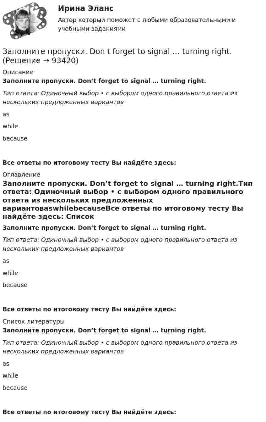      
            Описание
            Заполните пропуски. Don’t forget to signal … turning right.Тип ответа: Одиночный выбор • с выбором одного правильного ответа из нескольких предложенных вариантовaswhilebecauseВсе ответы по итоговому тесту Вы найдёте здесь:  
            Оглавление
            Заполните пропуски. Don’t forget to signal … turning right.Тип ответа: Одиночный выбор • с выбором одного правильного ответа из нескольких предложенных вариантовaswhilebecauseВсе ответы по итоговому тесту Вы найдёте здесь:  
            Список литературы
            Заполните пропуски. Don’t forget to signal … turning right.Тип ответа: Одиночный выбор • с выбором одного правильного ответа из нескольких предложенных вариантовaswhilebecauseВсе ответы по итоговому тесту Вы найдёте здесь:  
            
            
            Заполните пропуски. Did you know that Tom … (to paint) in his spare time? Really? I had no idea! Заполните пропуски. Don t forget to signal … turning right.Заполните пропуски. Do you like … there?Заполните пропуски. Give Alice another piece of advice ... it keeps her quiet.Заполните пропуски. Have you written ... names?Заполните пропуски.… he go for a walk every evening?Заполните пропуски. He … like basketball.Заполните пропуск в предложении ниже. Tom ... to start his own business, and he needs some money. Заполните пропуски.… a child, I was very good at games.Заполните пропуски. Adam is a famous writer. Last year he … two books.Заполните пропуски. Alan told his neighbours that he … (to have) a company that night.Заполните пропуски.... a lot of mistakes in your report.Заполните пропуски.... and ... will upset my plans.Заполните пропуски. Betsy is feeling very tired. She ll go straight to bed ... she gets home.