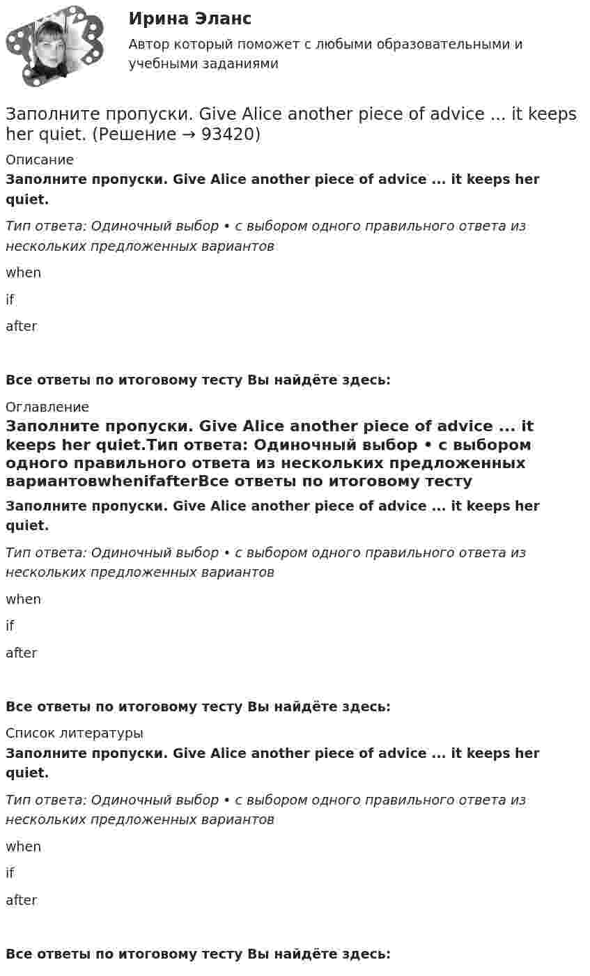      
            Описание
            Заполните пропуски. Give Alice another piece of advice ... it keeps her quiet.Тип ответа: Одиночный выбор • с выбором одного правильного ответа из нескольких предложенных вариантовwhenifafterВсе ответы по итоговому тесту Вы найдёте здесь:  
            Оглавление
            Заполните пропуски. Give Alice another piece of advice ... it keeps her quiet.Тип ответа: Одиночный выбор • с выбором одного правильного ответа из нескольких предложенных вариантовwhenifafterВсе ответы по итоговому тесту Вы найдёте здесь:  
            Список литературы
            Заполните пропуски. Give Alice another piece of advice ... it keeps her quiet.Тип ответа: Одиночный выбор • с выбором одного правильного ответа из нескольких предложенных вариантовwhenifafterВсе ответы по итоговому тесту Вы найдёте здесь:  
            
            
            Заполните пропуски. Do you like … there?Заполните пропуски. Give Alice another piece of advice ... it keeps her quiet.Заполните пропуски. Have you written ... names?Заполните пропуски.… he go for a walk every evening?Заполните пропуски. He … like basketball.Заполните пропуски. Hello, students! I am … English teacher and my name is Richard. Заполните пропуски. He s looking for a job. Will you be able to help him, ... he doesn t  find it?Заполните пропуски. Adam is a famous writer. Last year he … two books.Заполните пропуски. Alan told his neighbours that he … (to have) a company that night.Заполните пропуски.... a lot of mistakes in your report.Заполните пропуски.... and ... will upset my plans.Заполните пропуски. Betsy is feeling very tired. She ll go straight to bed ... she gets home.Заполните пропуски. Brian might phone this evening. ... he does, can you take a message?Заполните пропуски. Did you know that Tom … (to paint) in his spare time? Really? I had no idea! 