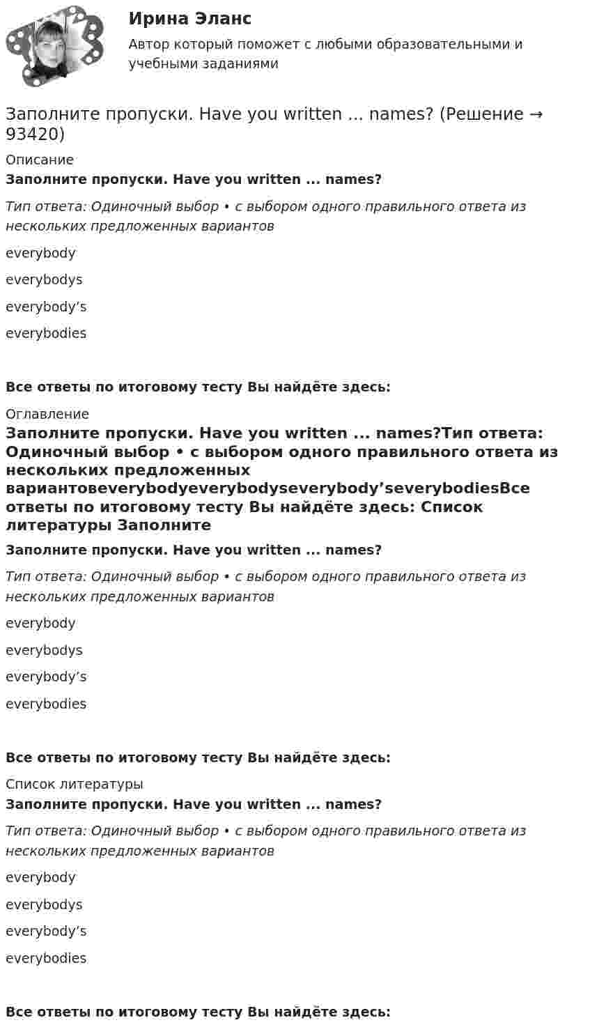      
            Описание
            Заполните пропуски. Have you written ... names?Тип ответа: Одиночный выбор • с выбором одного правильного ответа из нескольких предложенных вариантовeverybodyeverybodyseverybody’severybodiesВсе ответы по итоговому тесту Вы найдёте здесь:  
            Оглавление
            Заполните пропуски. Have you written ... names?Тип ответа: Одиночный выбор • с выбором одного правильного ответа из нескольких предложенных вариантовeverybodyeverybodyseverybody’severybodiesВсе ответы по итоговому тесту Вы найдёте здесь:  
            Список литературы
            Заполните пропуски. Have you written ... names?Тип ответа: Одиночный выбор • с выбором одного правильного ответа из нескольких предложенных вариантовeverybodyeverybodyseverybody’severybodiesВсе ответы по итоговому тесту Вы найдёте здесь:  
            
            
            Заполните пропуски. Give Alice another piece of advice ... it keeps her quiet.Заполните пропуски. Have you written ... names?Заполните пропуски.… he go for a walk every evening?Заполните пропуски. He … like basketball.Заполните пропуски. Hello, students! I am … English teacher and my name is Richard. Заполните пропуски. He s looking for a job. Will you be able to help him, ... he doesn t  find it?Заполните пропуски. How long ... in America? Заполните пропуски. Alan told his neighbours that he … (to have) a company that night.Заполните пропуски.... a lot of mistakes in your report.Заполните пропуски.... and ... will upset my plans.Заполните пропуски. Betsy is feeling very tired. She ll go straight to bed ... she gets home.Заполните пропуски. Brian might phone this evening. ... he does, can you take a message?Заполните пропуски. Did you know that Tom … (to paint) in his spare time? Really? I had no idea! Заполните пропуски. Don t forget to signal … turning right.