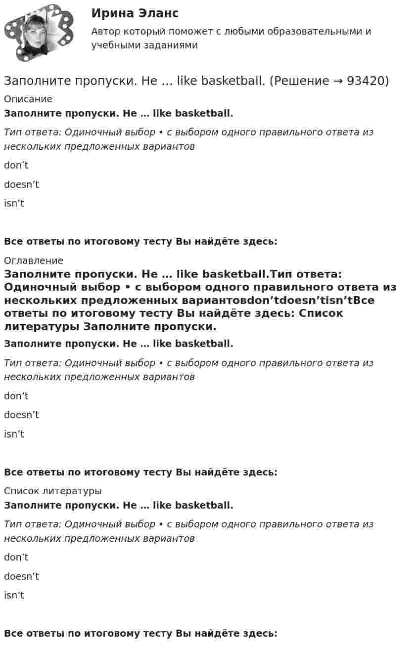      
            Описание
            Заполните пропуски. He … like basketball.Тип ответа: Одиночный выбор • с выбором одного правильного ответа из нескольких предложенных вариантовdon’tdoesn’tisn’tВсе ответы по итоговому тесту Вы найдёте здесь:  
            Оглавление
            Заполните пропуски. He … like basketball.Тип ответа: Одиночный выбор • с выбором одного правильного ответа из нескольких предложенных вариантовdon’tdoesn’tisn’tВсе ответы по итоговому тесту Вы найдёте здесь:  
            Список литературы
            Заполните пропуски. He … like basketball.Тип ответа: Одиночный выбор • с выбором одного правильного ответа из нескольких предложенных вариантовdon’tdoesn’tisn’tВсе ответы по итоговому тесту Вы найдёте здесь:  
            
            
            Заполните пропуски.… he go for a walk every evening?Заполните пропуски. He … like basketball.Заполните пропуски. Hello, students! I am … English teacher and my name is Richard. Заполните пропуски. He s looking for a job. Will you be able to help him, ... he doesn t  find it?Заполните пропуски. How long ... in America? Заполните пропуски. How much did it cost to visit the museum? ..., the ticket was free.Заполните пропуски. Hurry up! The train for Leads … (to leave) from platform Nine at 6 p.m. Заполните пропуски.... and ... will upset my plans.Заполните пропуски. Betsy is feeling very tired. She ll go straight to bed ... she gets home.Заполните пропуски. Brian might phone this evening. ... he does, can you take a message?Заполните пропуски. Did you know that Tom … (to paint) in his spare time? Really? I had no idea! Заполните пропуски. Don t forget to signal … turning right.Заполните пропуски. Do you like … there?Заполните пропуски. Give Alice another piece of advice ... it keeps her quiet.