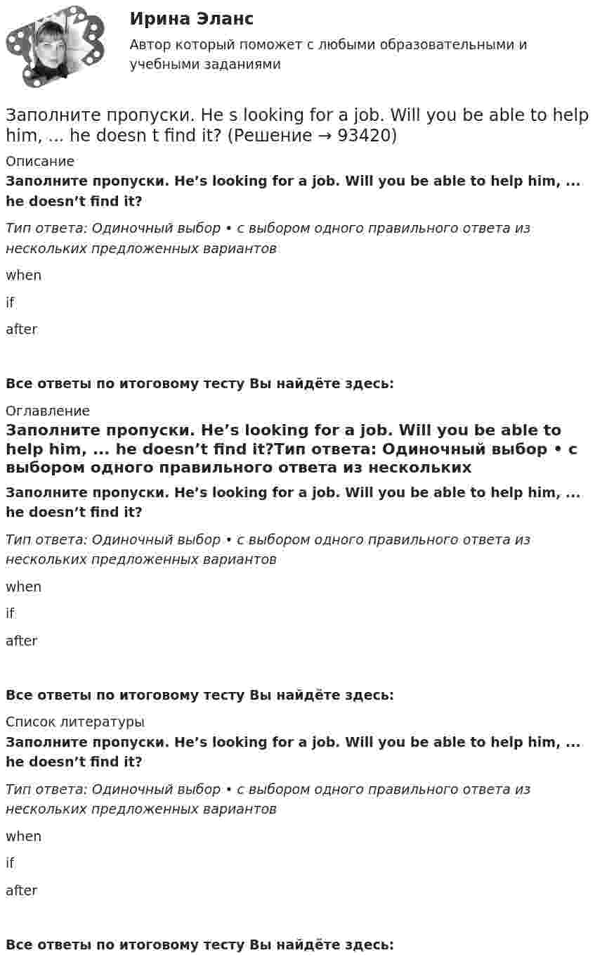      
            Описание
            Заполните пропуски. He’s looking for a job. Will you be able to help him, ... he doesn’t  find it?Тип ответа: Одиночный выбор • с выбором одного правильного ответа из нескольких предложенных вариантовwhenifafterВсе ответы по итоговому тесту Вы найдёте здесь:  
            Оглавление
            Заполните пропуски. He’s looking for a job. Will you be able to help him, ... he doesn’t  find it?Тип ответа: Одиночный выбор • с выбором одного правильного ответа из нескольких предложенных вариантовwhenifafterВсе ответы по итоговому тесту Вы найдёте здесь:  
            Список литературы
            Заполните пропуски. He’s looking for a job. Will you be able to help him, ... he doesn’t  find it?Тип ответа: Одиночный выбор • с выбором одного правильного ответа из нескольких предложенных вариантовwhenifafterВсе ответы по итоговому тесту Вы найдёте здесь:  
            
            
            Заполните пропуски. Hello, students! I am … English teacher and my name is Richard. Заполните пропуски. He s looking for a job. Will you be able to help him, ... he doesn t  find it?Заполните пропуски. How long ... in America? Заполните пропуски. How much did it cost to visit the museum? ..., the ticket was free.Заполните пропуски. Hurry up! The train for Leads … (to leave) from platform Nine at 6 p.m. Заполните пропуски. Hurry up! The train for Leads … (to leave) from platform Nine at 6 p.m. Заполните пропуски. I … a newspaper last night when my friend rang. Заполните пропуски. Brian might phone this evening. ... he does, can you take a message?Заполните пропуски. Did you know that Tom … (to paint) in his spare time? Really? I had no idea! Заполните пропуски. Don t forget to signal … turning right.Заполните пропуски. Do you like … there?Заполните пропуски. Give Alice another piece of advice ... it keeps her quiet.Заполните пропуски. Have you written ... names?Заполните пропуски.… he go for a walk every evening?