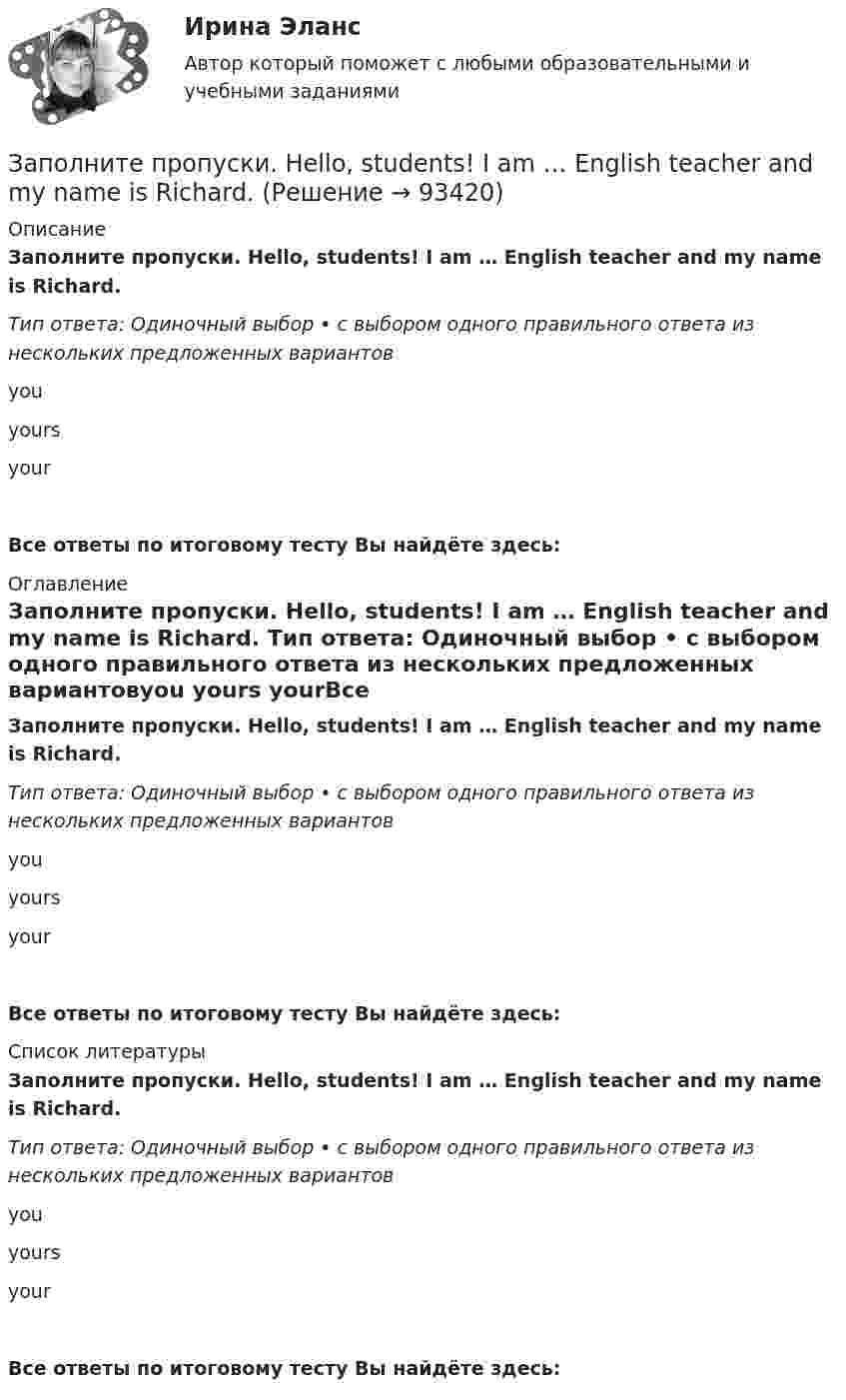      
            Описание
            Заполните пропуски. Hello, students! I am … English teacher and my name is Richard. Тип ответа: Одиночный выбор • с выбором одного правильного ответа из нескольких предложенных вариантовyou yours yourВсе ответы по итоговому тесту Вы найдёте здесь:  
            Оглавление
            Заполните пропуски. Hello, students! I am … English teacher and my name is Richard. Тип ответа: Одиночный выбор • с выбором одного правильного ответа из нескольких предложенных вариантовyou yours yourВсе ответы по итоговому тесту Вы найдёте здесь:  
            Список литературы
            Заполните пропуски. Hello, students! I am … English teacher and my name is Richard. Тип ответа: Одиночный выбор • с выбором одного правильного ответа из нескольких предложенных вариантовyou yours yourВсе ответы по итоговому тесту Вы найдёте здесь:  
            
            
            Заполните пропуски. He … like basketball.Заполните пропуски. Hello, students! I am … English teacher and my name is Richard. Заполните пропуски. He s looking for a job. Will you be able to help him, ... he doesn t  find it?Заполните пропуски. How long ... in America? Заполните пропуски. How much did it cost to visit the museum? ..., the ticket was free.Заполните пропуски. Hurry up! The train for Leads … (to leave) from platform Nine at 6 p.m. Заполните пропуски. Hurry up! The train for Leads … (to leave) from platform Nine at 6 p.m. Заполните пропуски. Betsy is feeling very tired. She ll go straight to bed ... she gets home.Заполните пропуски. Brian might phone this evening. ... he does, can you take a message?Заполните пропуски. Did you know that Tom … (to paint) in his spare time? Really? I had no idea! Заполните пропуски. Don t forget to signal … turning right.Заполните пропуски. Do you like … there?Заполните пропуски. Give Alice another piece of advice ... it keeps her quiet.Заполните пропуски. Have you written ... names?