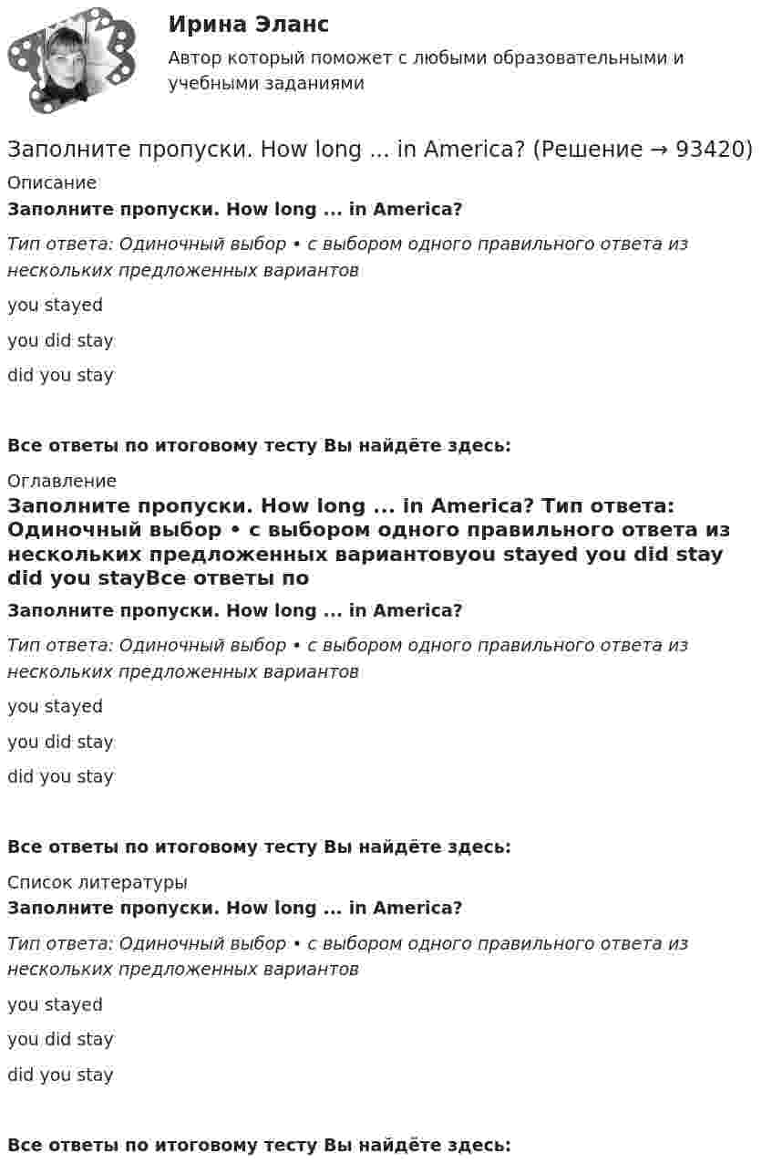      
            Описание
            Заполните пропуски. How long ... in America? Тип ответа: Одиночный выбор • с выбором одного правильного ответа из нескольких предложенных вариантовyou stayed you did stay did you stayВсе ответы по итоговому тесту Вы найдёте здесь:  
            Оглавление
            Заполните пропуски. How long ... in America? Тип ответа: Одиночный выбор • с выбором одного правильного ответа из нескольких предложенных вариантовyou stayed you did stay did you stayВсе ответы по итоговому тесту Вы найдёте здесь:  
            Список литературы
            Заполните пропуски. How long ... in America? Тип ответа: Одиночный выбор • с выбором одного правильного ответа из нескольких предложенных вариантовyou stayed you did stay did you stayВсе ответы по итоговому тесту Вы найдёте здесь:  
            
            
            Заполните пропуски. He s looking for a job. Will you be able to help him, ... he doesn t  find it?Заполните пропуски. How long ... in America? Заполните пропуски. How much did it cost to visit the museum? ..., the ticket was free.Заполните пропуски. Hurry up! The train for Leads … (to leave) from platform Nine at 6 p.m. Заполните пропуски. Hurry up! The train for Leads … (to leave) from platform Nine at 6 p.m. Заполните пропуски. I … a newspaper last night when my friend rang. Заполните пропуски. I … a teacher.Заполните пропуски. Did you know that Tom … (to paint) in his spare time? Really? I had no idea! Заполните пропуски. Don t forget to signal … turning right.Заполните пропуски. Do you like … there?Заполните пропуски. Give Alice another piece of advice ... it keeps her quiet.Заполните пропуски. Have you written ... names?Заполните пропуски.… he go for a walk every evening?Заполните пропуски. He … like basketball.