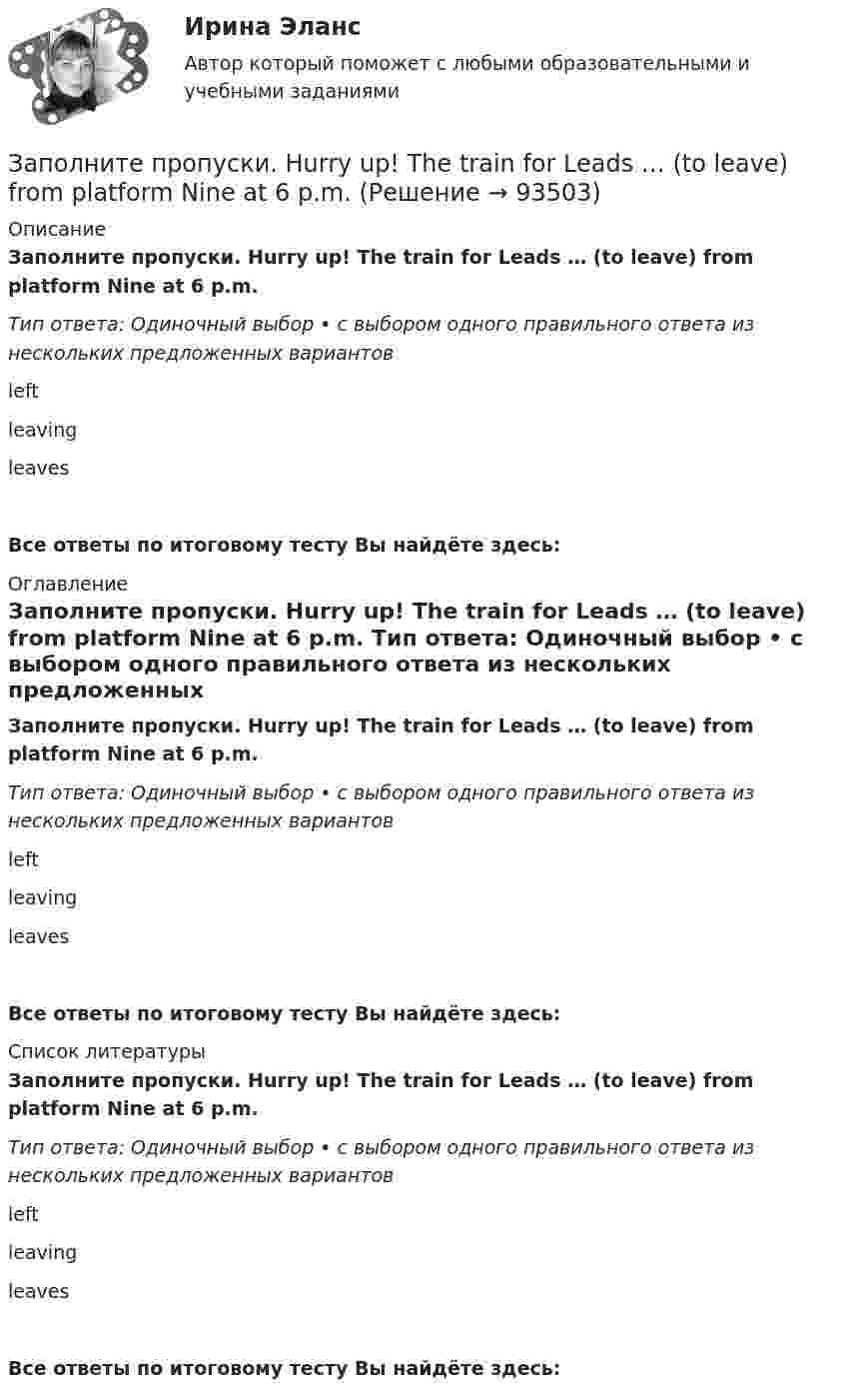      
            Описание
            Заполните пропуски. Hurry up! The train for Leads … (to leave) from platform Nine at 6 p.m. Тип ответа: Одиночный выбор • с выбором одного правильного ответа из нескольких предложенных вариантовleftleavingleavesВсе ответы по итоговому тесту Вы найдёте здесь:  
            Оглавление
            Заполните пропуски. Hurry up! The train for Leads … (to leave) from platform Nine at 6 p.m. Тип ответа: Одиночный выбор • с выбором одного правильного ответа из нескольких предложенных вариантовleftleavingleavesВсе ответы по итоговому тесту Вы найдёте здесь:  
            Список литературы
            Заполните пропуски. Hurry up! The train for Leads … (to leave) from platform Nine at 6 p.m. Тип ответа: Одиночный выбор • с выбором одного правильного ответа из нескольких предложенных вариантовleftleavingleavesВсе ответы по итоговому тесту Вы найдёте здесь:  
            
            
            Заполните пропуски. Hurry up! The train for Leads … (to leave) from platform Nine at 6 p.m. Заполните пропуски. Hurry up! The train for Leads … (to leave) from platform Nine at 6 p.m. Заполните пропуски. I … a newspaper last night when my friend rang. Заполните пропуски. I … a teacher.Заполните пропуски. I can hear a noise. I think ... is outside. Who do you think it might be? Заполните пропуски. I d like to spend my holiday … I can swim.Заполните пропуски. I … him at work yesterday.Заполните пропуски. Give Alice another piece of advice ... it keeps her quiet.Заполните пропуски. Have you written ... names?Заполните пропуски.… he go for a walk every evening?Заполните пропуски. He … like basketball.Заполните пропуски. Hello, students! I am … English teacher and my name is Richard. Заполните пропуски. He s looking for a job. Will you be able to help him, ... he doesn t  find it?Заполните пропуски. How long ... in America? 