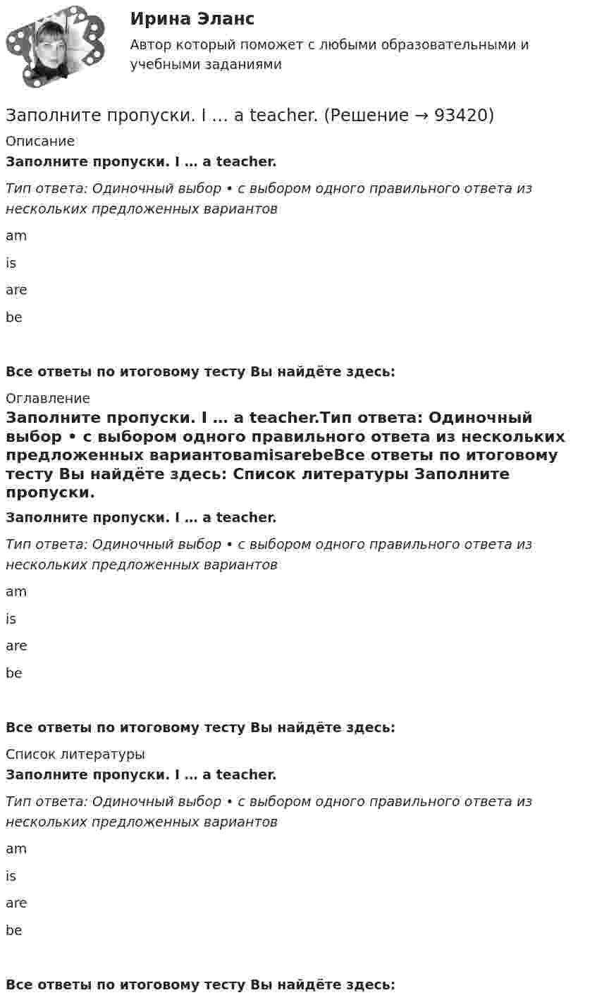      
            Описание
            Заполните пропуски. I … a teacher.Тип ответа: Одиночный выбор • с выбором одного правильного ответа из нескольких предложенных вариантовamisarebeВсе ответы по итоговому тесту Вы найдёте здесь:  
            Оглавление
            Заполните пропуски. I … a teacher.Тип ответа: Одиночный выбор • с выбором одного правильного ответа из нескольких предложенных вариантовamisarebeВсе ответы по итоговому тесту Вы найдёте здесь:  
            Список литературы
            Заполните пропуски. I … a teacher.Тип ответа: Одиночный выбор • с выбором одного правильного ответа из нескольких предложенных вариантовamisarebeВсе ответы по итоговому тесту Вы найдёте здесь:  
            
            
            Заполните пропуски. I … a newspaper last night when my friend rang. Заполните пропуски. I … a teacher.Заполните пропуски. I can hear a noise. I think ... is outside. Who do you think it might be? Заполните пропуски. I d like to spend my holiday … I can swim.Заполните пропуски. I … him at work yesterday.Заполните пропуски. I hope to be there by 10.30. But ... Im not there, dont wait for me. Заполните пропуски. I … in my city for 5 yearsЗаполните пропуски.… he go for a walk every evening?Заполните пропуски. He … like basketball.Заполните пропуски. Hello, students! I am … English teacher and my name is Richard. Заполните пропуски. He s looking for a job. Will you be able to help him, ... he doesn t  find it?Заполните пропуски. How long ... in America? Заполните пропуски. How much did it cost to visit the museum? ..., the ticket was free.Заполните пропуски. Hurry up! The train for Leads … (to leave) from platform Nine at 6 p.m. 