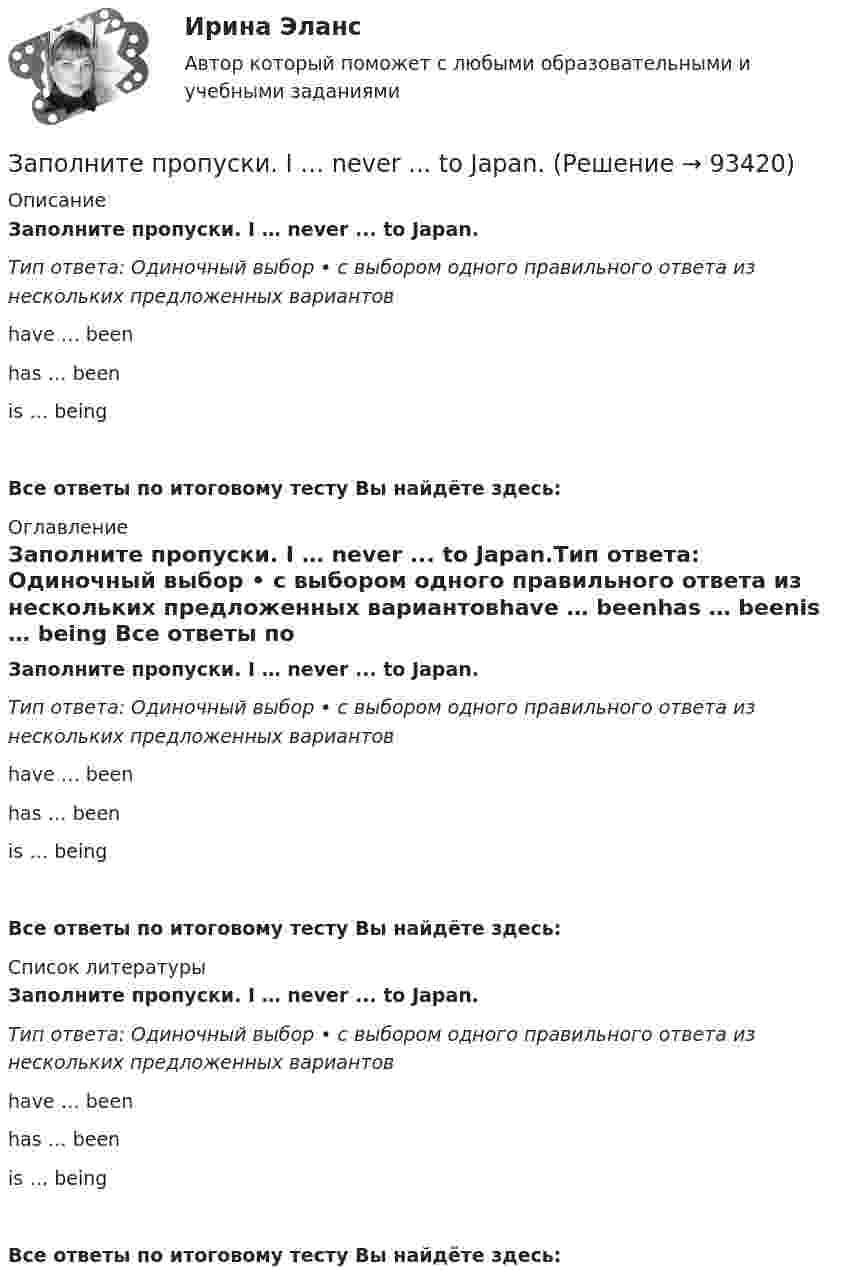      
            Описание
            Заполните пропуски. I … never ... to Japan.Тип ответа: Одиночный выбор • с выбором одного правильного ответа из нескольких предложенных вариантовhave … beenhas … beenis … being Все ответы по итоговому тесту Вы найдёте здесь:  
            Оглавление
            Заполните пропуски. I … never ... to Japan.Тип ответа: Одиночный выбор • с выбором одного правильного ответа из нескольких предложенных вариантовhave … beenhas … beenis … being Все ответы по итоговому тесту Вы найдёте здесь:  
            Список литературы
            Заполните пропуски. I … never ... to Japan.Тип ответа: Одиночный выбор • с выбором одного правильного ответа из нескольких предложенных вариантовhave … beenhas … beenis … being Все ответы по итоговому тесту Вы найдёте здесь:  
            
            
            Заполните пропуски. I m reading. What … doing?Заполните пропуски. I … never ... to Japan.Заполните пропуски. I … on this project for two months.Заполните пропуски.… I open the window?Заполните пропуски.... I play tennis with Jack, he always wins.Заполните пропуски. I … the report, so I can go home now.Заполните пропуски. I think you … smoke. Smoking is bad for your health.Заполните пропуски. I … a newspaper last night when my friend rang. Заполните пропуски. I … a teacher.Заполните пропуски. I can hear a noise. I think ... is outside. Who do you think it might be? Заполните пропуски. I d like to spend my holiday … I can swim.Заполните пропуски. I … him at work yesterday.Заполните пропуски. I hope to be there by 10.30. But ... Im not there, dont wait for me. Заполните пропуски. I … in my city for 5 years