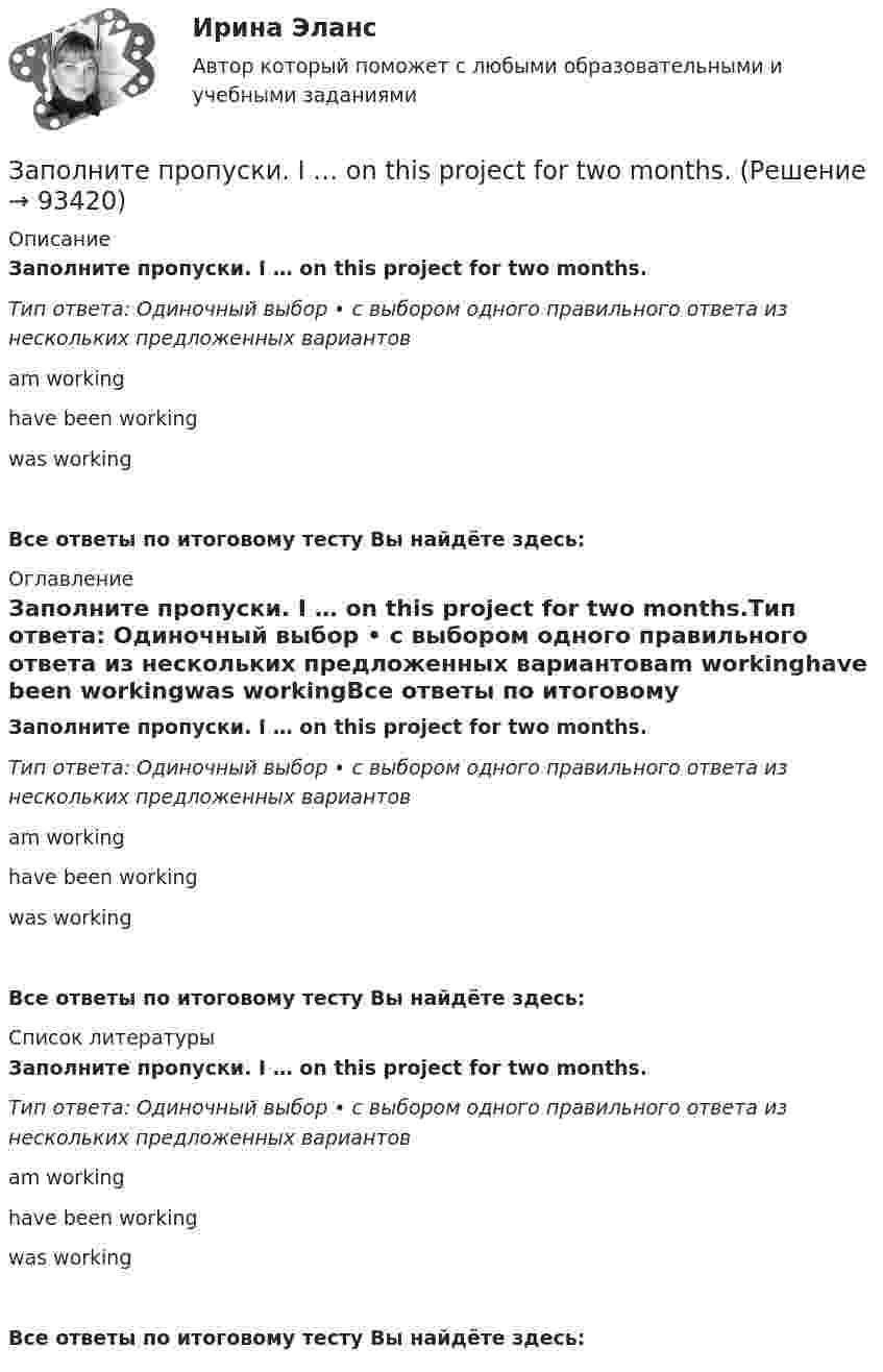      
            Описание
            Заполните пропуски. I … on this project for two months.Тип ответа: Одиночный выбор • с выбором одного правильного ответа из нескольких предложенных вариантовam workinghave been workingwas workingВсе ответы по итоговому тесту Вы найдёте здесь:  
            Оглавление
            Заполните пропуски. I … on this project for two months.Тип ответа: Одиночный выбор • с выбором одного правильного ответа из нескольких предложенных вариантовam workinghave been workingwas workingВсе ответы по итоговому тесту Вы найдёте здесь:  
            Список литературы
            Заполните пропуски. I … on this project for two months.Тип ответа: Одиночный выбор • с выбором одного правильного ответа из нескольких предложенных вариантовam workinghave been workingwas workingВсе ответы по итоговому тесту Вы найдёте здесь:  
            
            
            Заполните пропуски. I … never ... to Japan.Заполните пропуски. I … on this project for two months.Заполните пропуски.… I open the window?Заполните пропуски.... I play tennis with Jack, he always wins.Заполните пропуски. I … the report, so I can go home now.Заполните пропуски. I think you … smoke. Smoking is bad for your health.Заполните пропуски. I … to Ann s party last week.Заполните пропуски. I … a teacher.Заполните пропуски. I can hear a noise. I think ... is outside. Who do you think it might be? Заполните пропуски. I d like to spend my holiday … I can swim.Заполните пропуски. I … him at work yesterday.Заполните пропуски. I hope to be there by 10.30. But ... Im not there, dont wait for me. Заполните пропуски. I … in my city for 5 yearsЗаполните пропуски. I ll open the window ... it stops raining.