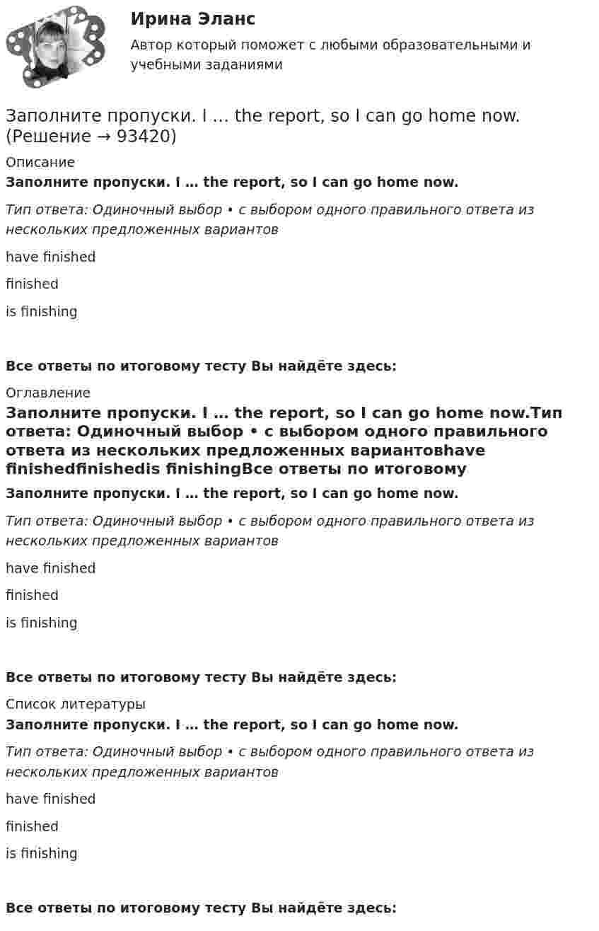      
            Описание
            Заполните пропуски. I … the report, so I can go home now.Тип ответа: Одиночный выбор • с выбором одного правильного ответа из нескольких предложенных вариантовhave finishedfinishedis finishingВсе ответы по итоговому тесту Вы найдёте здесь:  
            Оглавление
            Заполните пропуски. I … the report, so I can go home now.Тип ответа: Одиночный выбор • с выбором одного правильного ответа из нескольких предложенных вариантовhave finishedfinishedis finishingВсе ответы по итоговому тесту Вы найдёте здесь:  
            Список литературы
            Заполните пропуски. I … the report, so I can go home now.Тип ответа: Одиночный выбор • с выбором одного правильного ответа из нескольких предложенных вариантовhave finishedfinishedis finishingВсе ответы по итоговому тесту Вы найдёте здесь:  
            
            
            Заполните пропуски.... I play tennis with Jack, he always wins.Заполните пропуски. I … the report, so I can go home now.Заполните пропуски. I think you … smoke. Smoking is bad for your health.Заполните пропуски. I … to Ann s party last week.Заполните пропуски. I ... Tom since I finished school.Заполните пропуски. I … (to support) Dynamo all my life and I m sorry they … (to lose) the game.Заполните пропуски. I … (to support) Dynamo all my life and Im sorry they … (to lose) the game.Заполните пропуски. I … him at work yesterday.Заполните пропуски. I hope to be there by 10.30. But ... Im not there, dont wait for me. Заполните пропуски. I … in my city for 5 yearsЗаполните пропуски. I ll open the window ... it stops raining.Заполните пропуски. I m reading. What … doing?Заполните пропуски. I … never ... to Japan.Заполните пропуски. I … on this project for two months.