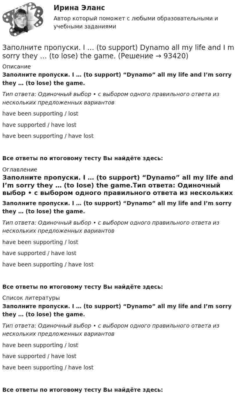      
            Описание
            Заполните пропуски. I … (to support) “Dynamo” all my life and I’m sorry they … (to lose) the game.Тип ответа: Одиночный выбор • с выбором одного правильного ответа из нескольких предложенных вариантовhave been supporting / losthave supported / have losthave been supporting / have lostВсе ответы по итоговому тесту Вы найдёте здесь:  
            Оглавление
            Заполните пропуски. I … (to support) “Dynamo” all my life and I’m sorry they … (to lose) the game.Тип ответа: Одиночный выбор • с выбором одного правильного ответа из нескольких предложенных вариантовhave been supporting / losthave supported / have losthave been supporting / have lostВсе ответы по итоговому тесту Вы найдёте здесь:  
            Список литературы
            Заполните пропуски. I … (to support) “Dynamo” all my life and I’m sorry they … (to lose) the game.Тип ответа: Одиночный выбор • с выбором одного правильного ответа из нескольких предложенных вариантовhave been supporting / losthave supported / have losthave been supporting / have lostВсе ответы по итоговому тесту Вы найдёте здесь:  
            
            
            Заполните пропуски. I ... Tom since I finished school.Заполните пропуски. I … (to support) Dynamo all my life and I m sorry they … (to lose) the game.Заполните пропуски. I … (to support) Dynamo all my life and Im sorry they … (to lose) the game.Заполните пропуски.… it was only 6 o clock, there were few people in the streets.Заполните пропуски. It was the … book I ve ever read.Заполните пропуски. I ve been working for Mr. Z and Co … last summer.Заполните пропуски. I ve started learning German, but I haven t got very far …Заполните пропуски. I m reading. What … doing?Заполните пропуски. I … never ... to Japan.Заполните пропуски. I … on this project for two months.Заполните пропуски.… I open the window?Заполните пропуски.... I play tennis with Jack, he always wins.Заполните пропуски. I … the report, so I can go home now.Заполните пропуски. I think you … smoke. Smoking is bad for your health.