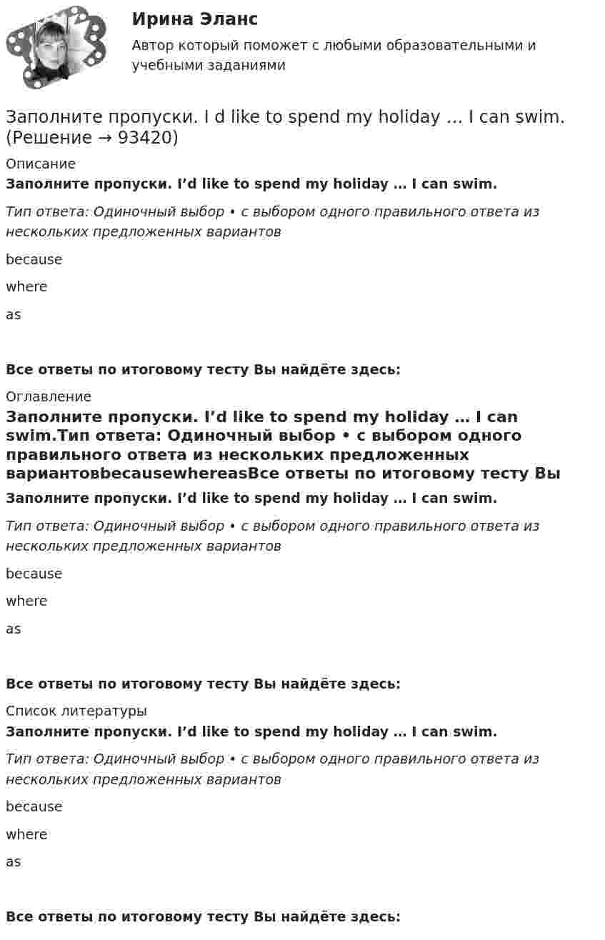      
            Описание
            Заполните пропуски. I’d like to spend my holiday … I can swim.Тип ответа: Одиночный выбор • с выбором одного правильного ответа из нескольких предложенных вариантовbecausewhereasВсе ответы по итоговому тесту Вы найдёте здесь:  
            Оглавление
            Заполните пропуски. I’d like to spend my holiday … I can swim.Тип ответа: Одиночный выбор • с выбором одного правильного ответа из нескольких предложенных вариантовbecausewhereasВсе ответы по итоговому тесту Вы найдёте здесь:  
            Список литературы
            Заполните пропуски. I’d like to spend my holiday … I can swim.Тип ответа: Одиночный выбор • с выбором одного правильного ответа из нескольких предложенных вариантовbecausewhereasВсе ответы по итоговому тесту Вы найдёте здесь:  
            
            
            Заполните пропуски. I can hear a noise. I think ... is outside. Who do you think it might be? Заполните пропуски. I d like to spend my holiday … I can swim.Заполните пропуски. I … him at work yesterday.Заполните пропуски. I hope to be there by 10.30. But ... Im not there, dont wait for me. Заполните пропуски. I … in my city for 5 yearsЗаполните пропуски. I ll open the window ... it stops raining.Заполните пропуски. I m reading. What … doing?Заполните пропуски. Hello, students! I am … English teacher and my name is Richard. Заполните пропуски. He s looking for a job. Will you be able to help him, ... he doesn t  find it?Заполните пропуски. How long ... in America? Заполните пропуски. How much did it cost to visit the museum? ..., the ticket was free.Заполните пропуски. Hurry up! The train for Leads … (to leave) from platform Nine at 6 p.m. Заполните пропуски. Hurry up! The train for Leads … (to leave) from platform Nine at 6 p.m. Заполните пропуски. I … a newspaper last night when my friend rang. 