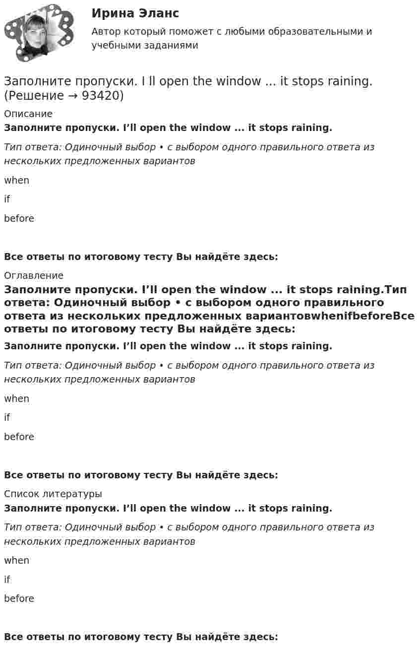      
            Описание
            Заполните пропуски. I’ll open the window ... it stops raining.Тип ответа: Одиночный выбор • с выбором одного правильного ответа из нескольких предложенных вариантовwhenifbeforeВсе ответы по итоговому тесту Вы найдёте здесь:  
            Оглавление
            Заполните пропуски. I’ll open the window ... it stops raining.Тип ответа: Одиночный выбор • с выбором одного правильного ответа из нескольких предложенных вариантовwhenifbeforeВсе ответы по итоговому тесту Вы найдёте здесь:  
            Список литературы
            Заполните пропуски. I’ll open the window ... it stops raining.Тип ответа: Одиночный выбор • с выбором одного правильного ответа из нескольких предложенных вариантовwhenifbeforeВсе ответы по итоговому тесту Вы найдёте здесь:  
            
            
            Заполните пропуски. I … in my city for 5 yearsЗаполните пропуски. I ll open the window ... it stops raining.Заполните пропуски. I m reading. What … doing?Заполните пропуски. I … never ... to Japan.Заполните пропуски. I … on this project for two months.Заполните пропуски.… I open the window?Заполните пропуски.... I play tennis with Jack, he always wins.Заполните пропуски. Hurry up! The train for Leads … (to leave) from platform Nine at 6 p.m. Заполните пропуски. Hurry up! The train for Leads … (to leave) from platform Nine at 6 p.m. Заполните пропуски. I … a newspaper last night when my friend rang. Заполните пропуски. I … a teacher.Заполните пропуски. I can hear a noise. I think ... is outside. Who do you think it might be? Заполните пропуски. I d like to spend my holiday … I can swim.Заполните пропуски. I … him at work yesterday.
