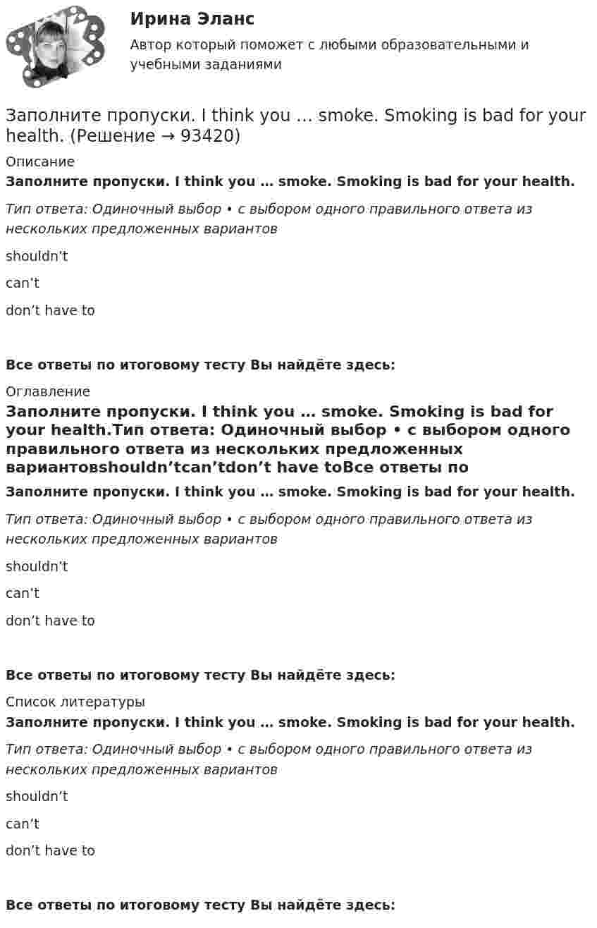      
            Описание
            Заполните пропуски. I think you … smoke. Smoking is bad for your health.Тип ответа: Одиночный выбор • с выбором одного правильного ответа из нескольких предложенных вариантовshouldn’tcan’tdon’t have toВсе ответы по итоговому тесту Вы найдёте здесь:  
            Оглавление
            Заполните пропуски. I think you … smoke. Smoking is bad for your health.Тип ответа: Одиночный выбор • с выбором одного правильного ответа из нескольких предложенных вариантовshouldn’tcan’tdon’t have toВсе ответы по итоговому тесту Вы найдёте здесь:  
            Список литературы
            Заполните пропуски. I think you … smoke. Smoking is bad for your health.Тип ответа: Одиночный выбор • с выбором одного правильного ответа из нескольких предложенных вариантовshouldn’tcan’tdon’t have toВсе ответы по итоговому тесту Вы найдёте здесь:  
            
            
            Заполните пропуски. I … the report, so I can go home now.Заполните пропуски. I think you … smoke. Smoking is bad for your health.Заполните пропуски. I … to Ann s party last week.Заполните пропуски. I ... Tom since I finished school.Заполните пропуски. I … (to support) Dynamo all my life and I m sorry they … (to lose) the game.Заполните пропуски. I … (to support) Dynamo all my life and Im sorry they … (to lose) the game.Заполните пропуски.… it was only 6 o clock, there were few people in the streets.Заполните пропуски. I hope to be there by 10.30. But ... Im not there, dont wait for me. Заполните пропуски. I … in my city for 5 yearsЗаполните пропуски. I ll open the window ... it stops raining.Заполните пропуски. I m reading. What … doing?Заполните пропуски. I … never ... to Japan.Заполните пропуски. I … on this project for two months.Заполните пропуски.… I open the window?