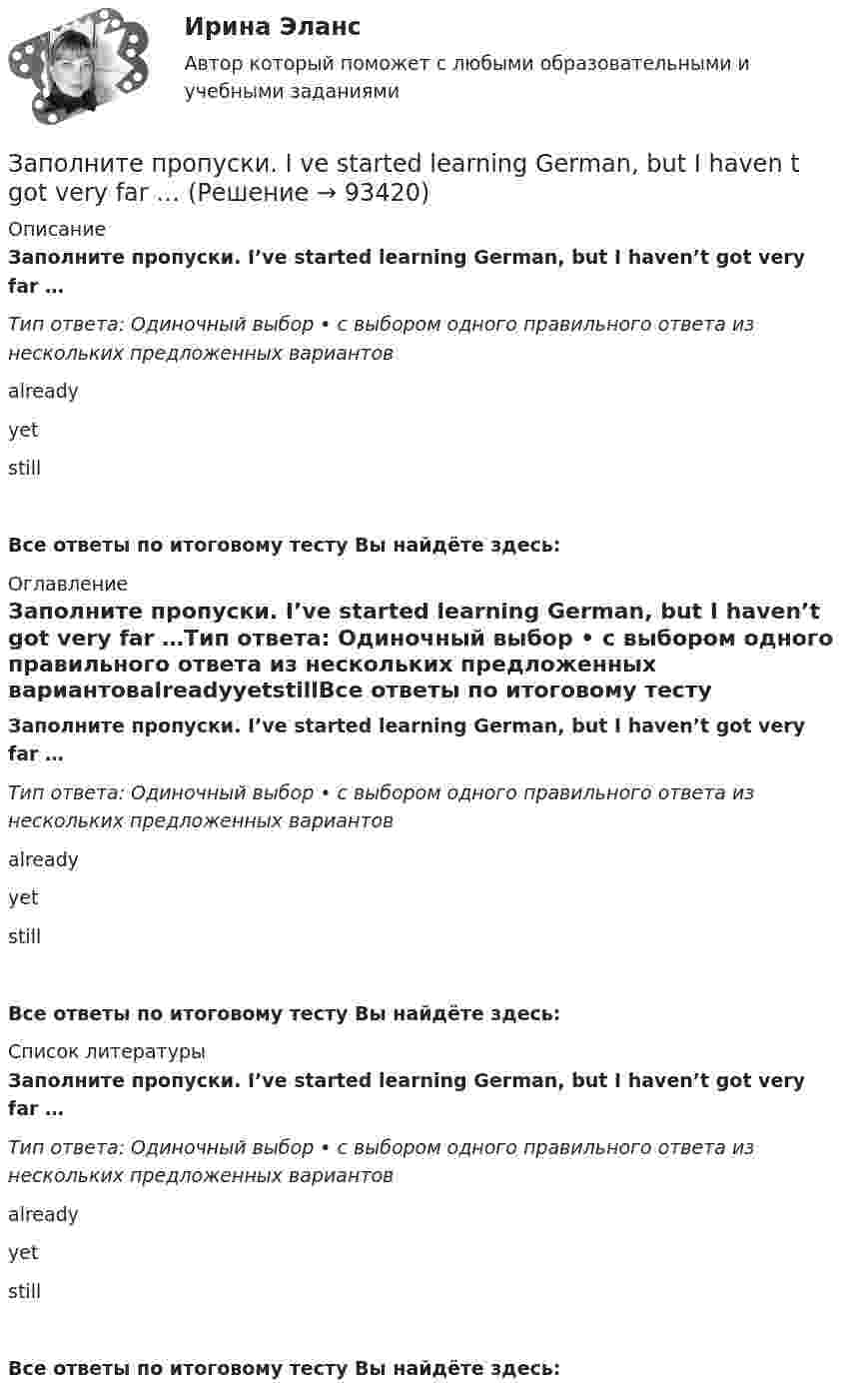      
            Описание
            Заполните пропуски. I’ve started learning German, but I haven’t got very far …Тип ответа: Одиночный выбор • с выбором одного правильного ответа из нескольких предложенных вариантовalreadyyetstillВсе ответы по итоговому тесту Вы найдёте здесь:  
            Оглавление
            Заполните пропуски. I’ve started learning German, but I haven’t got very far …Тип ответа: Одиночный выбор • с выбором одного правильного ответа из нескольких предложенных вариантовalreadyyetstillВсе ответы по итоговому тесту Вы найдёте здесь:  
            Список литературы
            Заполните пропуски. I’ve started learning German, but I haven’t got very far …Тип ответа: Одиночный выбор • с выбором одного правильного ответа из нескольких предложенных вариантовalreadyyetstillВсе ответы по итоговому тесту Вы найдёте здесь:  
            
            
            Заполните пропуски. I ve been working for Mr. Z and Co … last summer.Заполните пропуски. I ve started learning German, but I haven t got very far …Заполните пропуски. I work in hospital so I … uniform.Заполните пропуски. Janes friends have … left for the lecture. Shes … looking for her  notebook.Заполните пропуски. Jill … in Paris for 5 years but then she moved to London.Заполните пропуски.... must work hard if they want to pass exams.Заполните пропуски. My brother hasnt graduated from university ... Hes … studying Заполните пропуски. I … the report, so I can go home now.Заполните пропуски. I think you … smoke. Smoking is bad for your health.Заполните пропуски. I … to Ann s party last week.Заполните пропуски. I ... Tom since I finished school.Заполните пропуски. I … (to support) Dynamo all my life and I m sorry they … (to lose) the game.Заполните пропуски. I … (to support) Dynamo all my life and Im sorry they … (to lose) the game.Заполните пропуски.… it was only 6 o clock, there were few people in the streets.