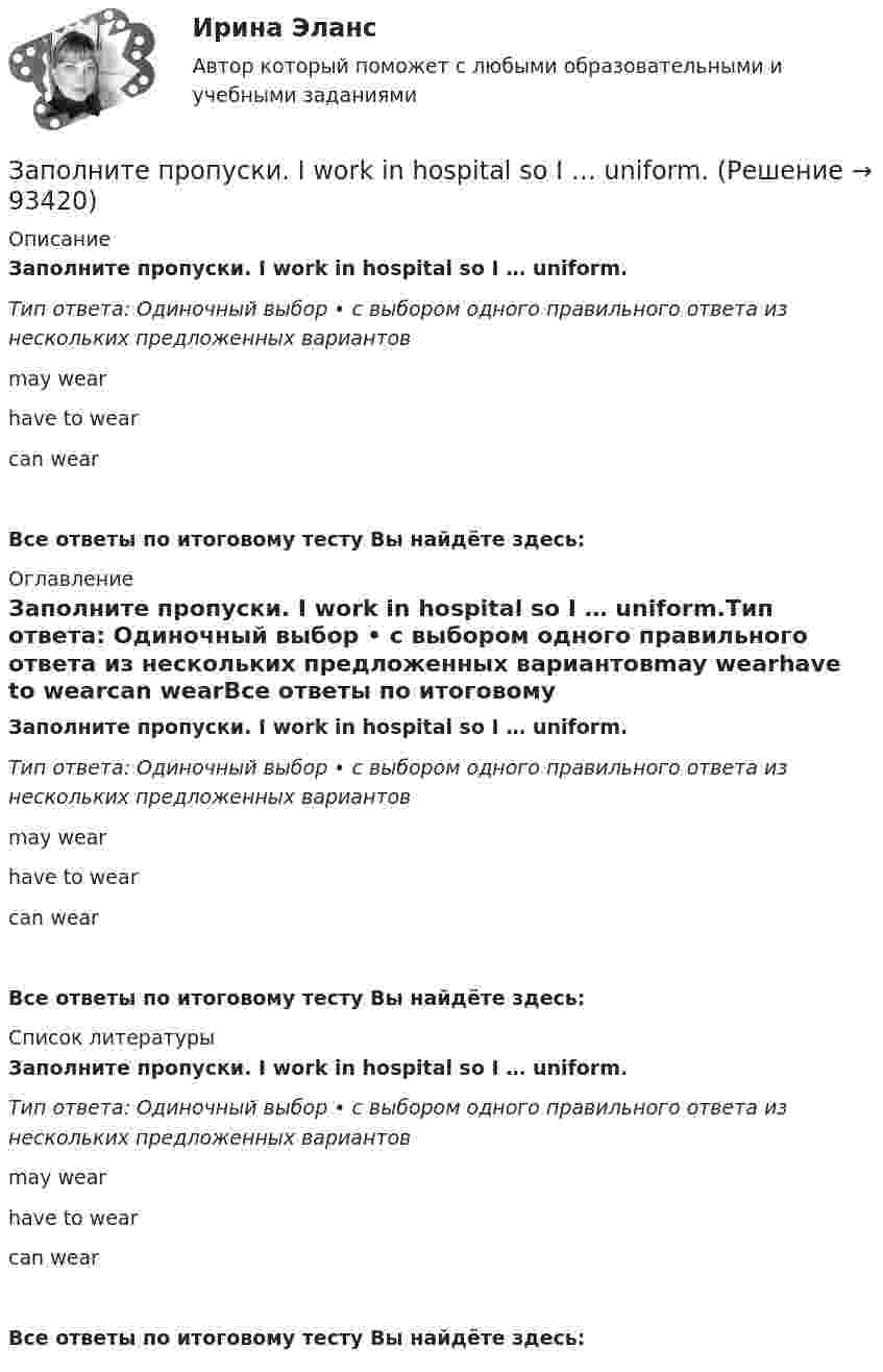      
            Описание
            Заполните пропуски. I work in hospital so I … uniform.Тип ответа: Одиночный выбор • с выбором одного правильного ответа из нескольких предложенных вариантовmay wearhave to wearcan wearВсе ответы по итоговому тесту Вы найдёте здесь:  
            Оглавление
            Заполните пропуски. I work in hospital so I … uniform.Тип ответа: Одиночный выбор • с выбором одного правильного ответа из нескольких предложенных вариантовmay wearhave to wearcan wearВсе ответы по итоговому тесту Вы найдёте здесь:  
            Список литературы
            Заполните пропуски. I work in hospital so I … uniform.Тип ответа: Одиночный выбор • с выбором одного правильного ответа из нескольких предложенных вариантовmay wearhave to wearcan wearВсе ответы по итоговому тесту Вы найдёте здесь:  
            
            
            Заполните пропуски. I ve started learning German, but I haven t got very far …Заполните пропуски. I work in hospital so I … uniform.Заполните пропуски. Janes friends have … left for the lecture. Shes … looking for her  notebook.Заполните пропуски. Jill … in Paris for 5 years but then she moved to London.Заполните пропуски.... must work hard if they want to pass exams.Заполните пропуски. My brother hasnt graduated from university ... Hes … studying Заполните пропуски. My father, … is an old sailor, often tells me stories about the sea.Заполните пропуски. I think you … smoke. Smoking is bad for your health.Заполните пропуски. I … to Ann s party last week.Заполните пропуски. I ... Tom since I finished school.Заполните пропуски. I … (to support) Dynamo all my life and I m sorry they … (to lose) the game.Заполните пропуски. I … (to support) Dynamo all my life and Im sorry they … (to lose) the game.Заполните пропуски.… it was only 6 o clock, there were few people in the streets.Заполните пропуски. It was the … book I ve ever read.