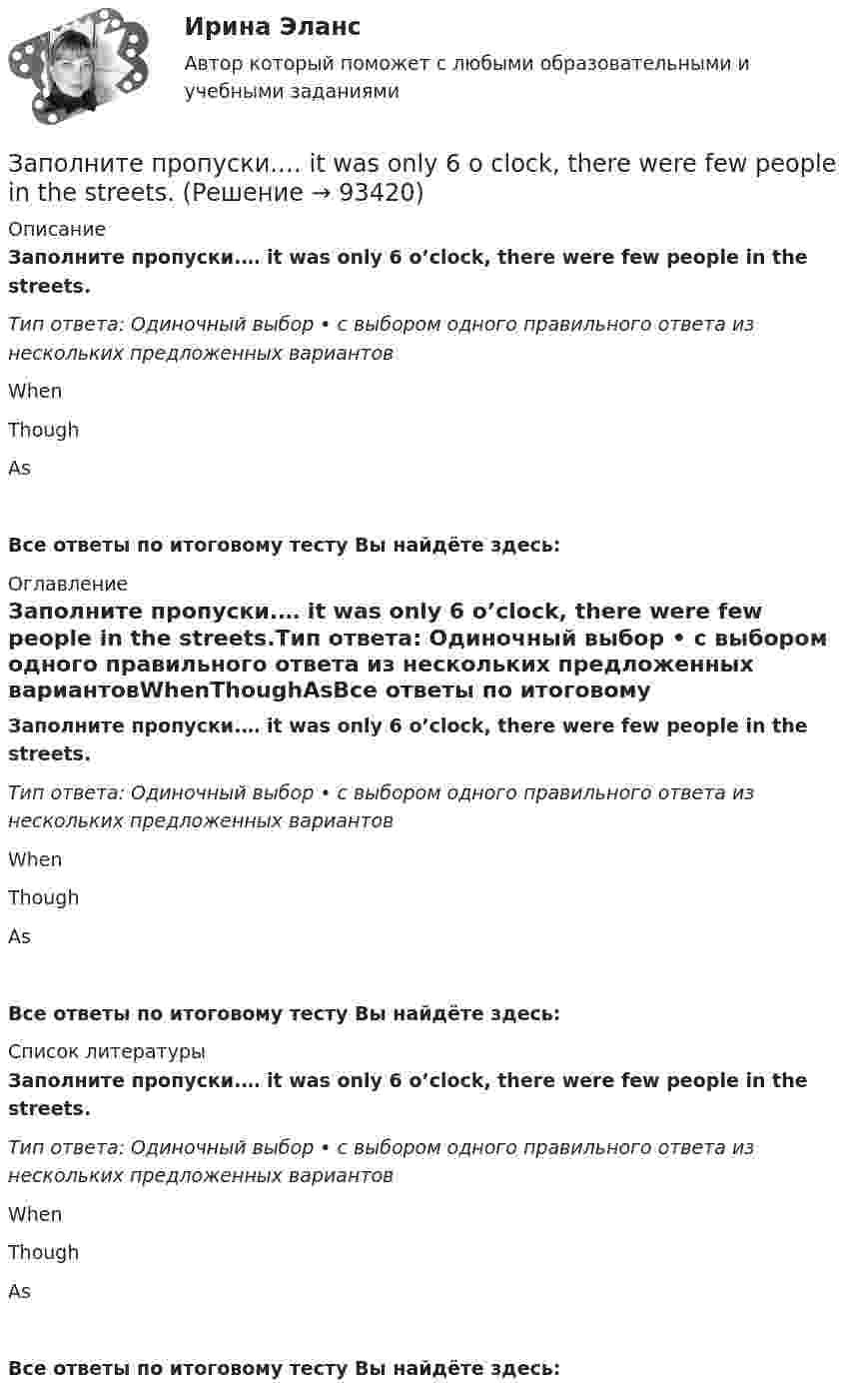      
            Описание
            Заполните пропуски.… it was only 6 o’clock, there were few people in the streets.Тип ответа: Одиночный выбор • с выбором одного правильного ответа из нескольких предложенных вариантовWhenThoughAsВсе ответы по итоговому тесту Вы найдёте здесь:  
            Оглавление
            Заполните пропуски.… it was only 6 o’clock, there were few people in the streets.Тип ответа: Одиночный выбор • с выбором одного правильного ответа из нескольких предложенных вариантовWhenThoughAsВсе ответы по итоговому тесту Вы найдёте здесь:  
            Список литературы
            Заполните пропуски.… it was only 6 o’clock, there were few people in the streets.Тип ответа: Одиночный выбор • с выбором одного правильного ответа из нескольких предложенных вариантовWhenThoughAsВсе ответы по итоговому тесту Вы найдёте здесь:  
            
            
            Заполните пропуски. I … (to support) Dynamo all my life and Im sorry they … (to lose) the game.Заполните пропуски.… it was only 6 o clock, there were few people in the streets.Заполните пропуски. It was the … book I ve ever read.Заполните пропуски. I ve been working for Mr. Z and Co … last summer.Заполните пропуски. I ve started learning German, but I haven t got very far …Заполните пропуски. I work in hospital so I … uniform.Заполните пропуски. Janes friends have … left for the lecture. Shes … looking for her  notebook.Заполните пропуски. I … on this project for two months.Заполните пропуски.… I open the window?Заполните пропуски.... I play tennis with Jack, he always wins.Заполните пропуски. I … the report, so I can go home now.Заполните пропуски. I think you … smoke. Smoking is bad for your health.Заполните пропуски. I … to Ann s party last week.Заполните пропуски. I ... Tom since I finished school.