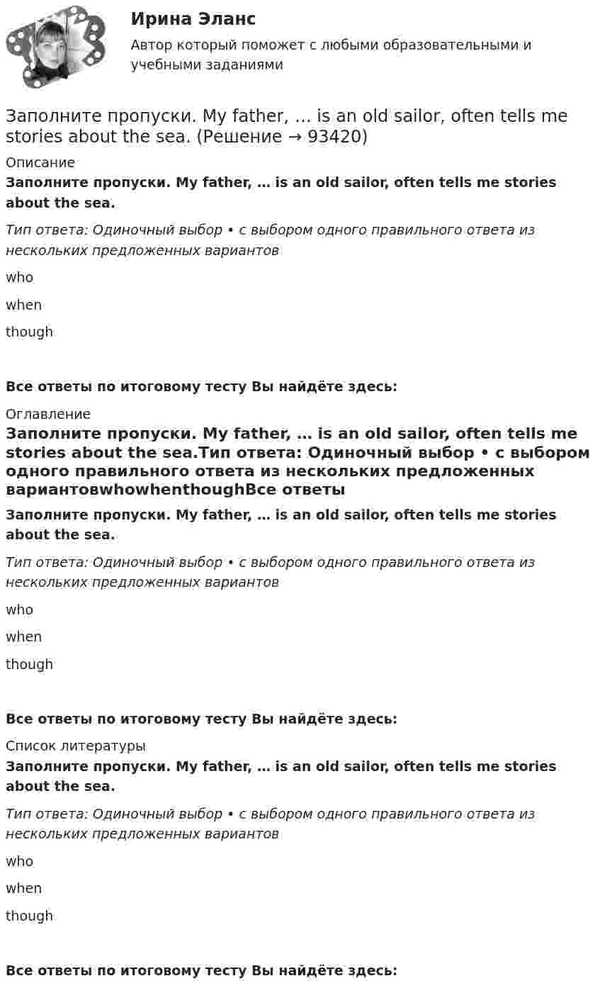      
            Описание
            Заполните пропуски. My father, … is an old sailor, often tells me stories about the sea.Тип ответа: Одиночный выбор • с выбором одного правильного ответа из нескольких предложенных вариантовwhowhenthoughВсе ответы по итоговому тесту Вы найдёте здесь:  
            Оглавление
            Заполните пропуски. My father, … is an old sailor, often tells me stories about the sea.Тип ответа: Одиночный выбор • с выбором одного правильного ответа из нескольких предложенных вариантовwhowhenthoughВсе ответы по итоговому тесту Вы найдёте здесь:  
            Список литературы
            Заполните пропуски. My father, … is an old sailor, often tells me stories about the sea.Тип ответа: Одиночный выбор • с выбором одного правильного ответа из нескольких предложенных вариантовwhowhenthoughВсе ответы по итоговому тесту Вы найдёте здесь:  
            
            
            Заполните пропуски. My brother hasnt graduated from university ... Hes … studying Заполните пропуски. My father, … is an old sailor, often tells me stories about the sea.Заполните пропуски. No one could find Nick ...Заполните пропуски. … (not to forget) to bring me Walters calculator back on Monday!  He said, he … (to need) it in his everyday work. Заполните пропуски. She s very secretive. She never tells ... …Заполните пропуски. She … two sons.Заполните пропуски.… some apples in the plastic bag.Заполните пропуски.… it was only 6 o clock, there were few people in the streets.Заполните пропуски. It was the … book I ve ever read.Заполните пропуски. I ve been working for Mr. Z and Co … last summer.Заполните пропуски. I ve started learning German, but I haven t got very far …Заполните пропуски. I work in hospital so I … uniform.Заполните пропуски. Janes friends have … left for the lecture. Shes … looking for her  notebook.Заполните пропуски. Jill … in Paris for 5 years but then she moved to London.
