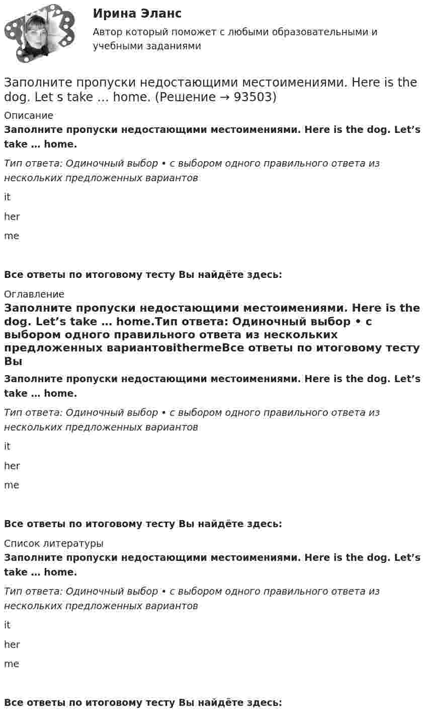      
            Описание
            Заполните пропуски недостающими местоимениями. Here is the dog. Let’s take … home.Тип ответа: Одиночный выбор • с выбором одного правильного ответа из нескольких предложенных вариантовithermeВсе ответы по итоговому тесту Вы найдёте здесь:  
            Оглавление
            Заполните пропуски недостающими местоимениями. Here is the dog. Let’s take … home.Тип ответа: Одиночный выбор • с выбором одного правильного ответа из нескольких предложенных вариантовithermeВсе ответы по итоговому тесту Вы найдёте здесь:  
            Список литературы
            Заполните пропуски недостающими местоимениями. Here is the dog. Let’s take … home.Тип ответа: Одиночный выбор • с выбором одного правильного ответа из нескольких предложенных вариантовithermeВсе ответы по итоговому тесту Вы найдёте здесь:  
            
            
            Заполните пропуски в предложении ниже. We have …. apples, so we can bake a cake.Заполните пропуски недостающими местоимениями. Here is the dog. Let s take … home.Заполните пропуски недостающими местоимениями. Is this an English stamp? How interesting! Show ... to me, please.Заполните пропуски недостающими местоимениями. Is this an English stamp? How interesting! Show … to me, please.Заполните пропуски недостающими местоимениями. Is this an English stamp? How interesting! Show … to me, please.Заполните пропуски недостающими местоимениями. Is this an English stamp? How interesting! Show … to me, please.Заполните пропуски недостающими местоимениями. My friend s telegram isn t for my father. It s for ... Заполните пропуски в предложении ниже. Its a problem to rent a flat because there are … hotels in the town.Заполните пропуски в предложении ниже. It s a problem to rent a flat because there are … hotels in the town.Заполните пропуски в предложении ниже. It s a problem to rent a flat because there are … hotels in the town.Заполните пропуски в предложении ниже. It s nice to have lunch in a cafe with … friends.Заполните пропуски в предложении ниже. McDonalds is popular in … countries.Заполните пропуски в предложении ниже. The cinema is almost (почти) empty today. They have … visitors.Заполните пропуски в предложении ниже. There are … elderly people in our neighbourhood.
