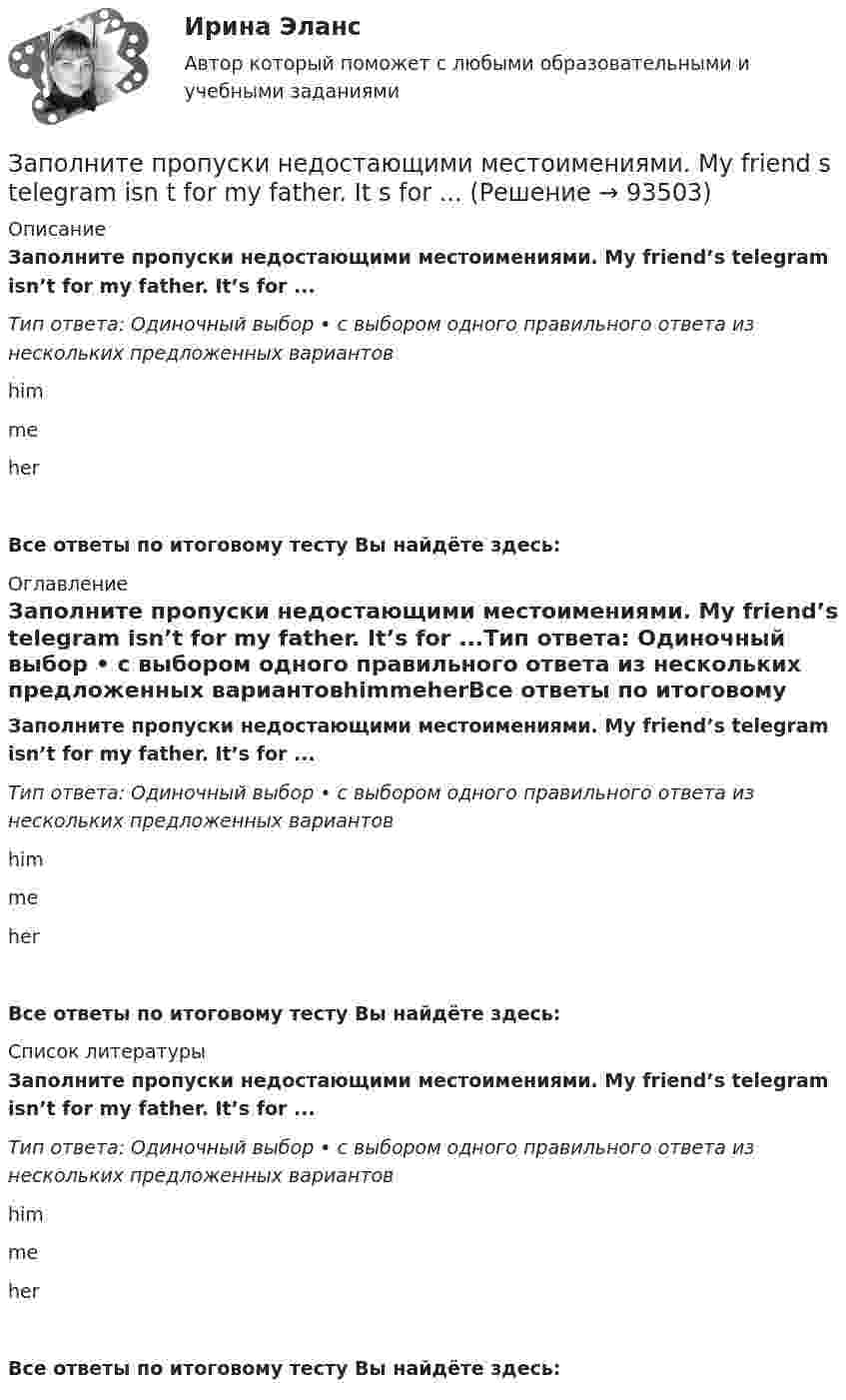      
            Описание
            Заполните пропуски недостающими местоимениями. My friend’s telegram isn’t for my father. It’s for ...Тип ответа: Одиночный выбор • с выбором одного правильного ответа из нескольких предложенных вариантовhimmeherВсе ответы по итоговому тесту Вы найдёте здесь:  
            Оглавление
            Заполните пропуски недостающими местоимениями. My friend’s telegram isn’t for my father. It’s for ...Тип ответа: Одиночный выбор • с выбором одного правильного ответа из нескольких предложенных вариантовhimmeherВсе ответы по итоговому тесту Вы найдёте здесь:  
            Список литературы
            Заполните пропуски недостающими местоимениями. My friend’s telegram isn’t for my father. It’s for ...Тип ответа: Одиночный выбор • с выбором одного правильного ответа из нескольких предложенных вариантовhimmeherВсе ответы по итоговому тесту Вы найдёте здесь:  
            
            
            Заполните пропуски недостающими местоимениями. Is this an English stamp? How interesting! Show … to me, please.Заполните пропуски недостающими местоимениями. My friend s telegram isn t for my father. It s for ...Заполните пропуски недостающими местоимениями. My friends telegram isnt for my father. Its for ...Заполните пропуски недостающими местоимениями. Today is Efie's birthday. Come and speak with ..Заполните пропуски недостающими местоимениями. Today is Efies birthday. Come and speak with …Заполните пропуски недостающими местоимениями.Today is Efie s birthday. Come and speak with …Заполните пропуски недостающими местоимениями.We aren t busy. Phone … todayЗаполните пропуски в предложении ниже. The cinema is almost (почти) empty today. They have … visitors.Заполните пропуски в предложении ниже. There are … elderly people in our neighbourhood.Заполните пропуски в предложении ниже. The TV service isn t very good. There are … interesting programmes.Заполните пропуски в предложении ниже. We have …. apples, so we can bake a cake.Заполните пропуски недостающими местоимениями. Here is the dog. Let s take … home.Заполните пропуски недостающими местоимениями. Is this an English stamp? How interesting! Show ... to me, please.Заполните пропуски недостающими местоимениями. Is this an English stamp? How interesting! Show … to me, please.