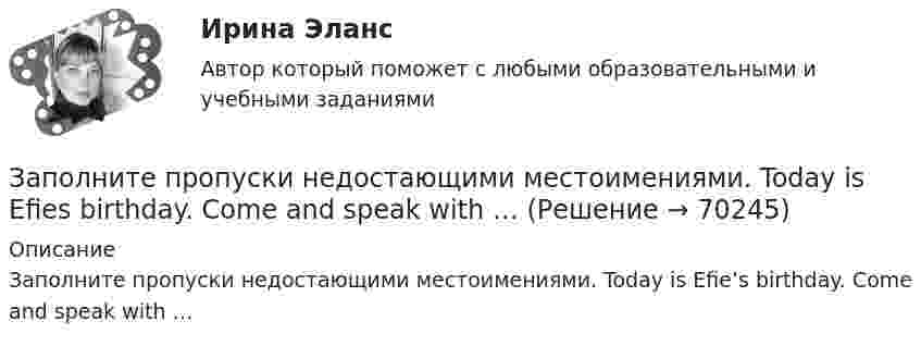      
            Описание
            Заполните пропуски недостающими местоимениями. Today is Efie’s birthday. Come and speak with …   
            
            
            Заполните пропуски недостающими местоимениями. Today is Efie's birthday. Come and speak with ..Заполните пропуски недостающими местоимениями. Today is Efies birthday. Come and speak with …Заполните пропуски недостающими местоимениями.Today is Efie s birthday. Come and speak with …Заполните пропуски недостающими местоимениями.We aren t busy. Phone … todayЗаполните пропуски недостающими местоимениями.Where are the new students? Tell … to come.Заполните пропуски недостающими местоимениями.Where is George? Show … our garden.Заполните пропуски недостающими местоимениями. Your Italian albums are nice. Give … to …, please.Заполните пропуски в предложении ниже. We have …. apples, so we can bake a cake.Заполните пропуски недостающими местоимениями. Here is the dog. Let s take … home.Заполните пропуски недостающими местоимениями. Is this an English stamp? How interesting! Show ... to me, please.Заполните пропуски недостающими местоимениями. Is this an English stamp? How interesting! Show … to me, please.Заполните пропуски недостающими местоимениями. Is this an English stamp? How interesting! Show … to me, please.Заполните пропуски недостающими местоимениями. Is this an English stamp? How interesting! Show … to me, please.Заполните пропуски недостающими местоимениями. My friend s telegram isn t for my father. It s for ...