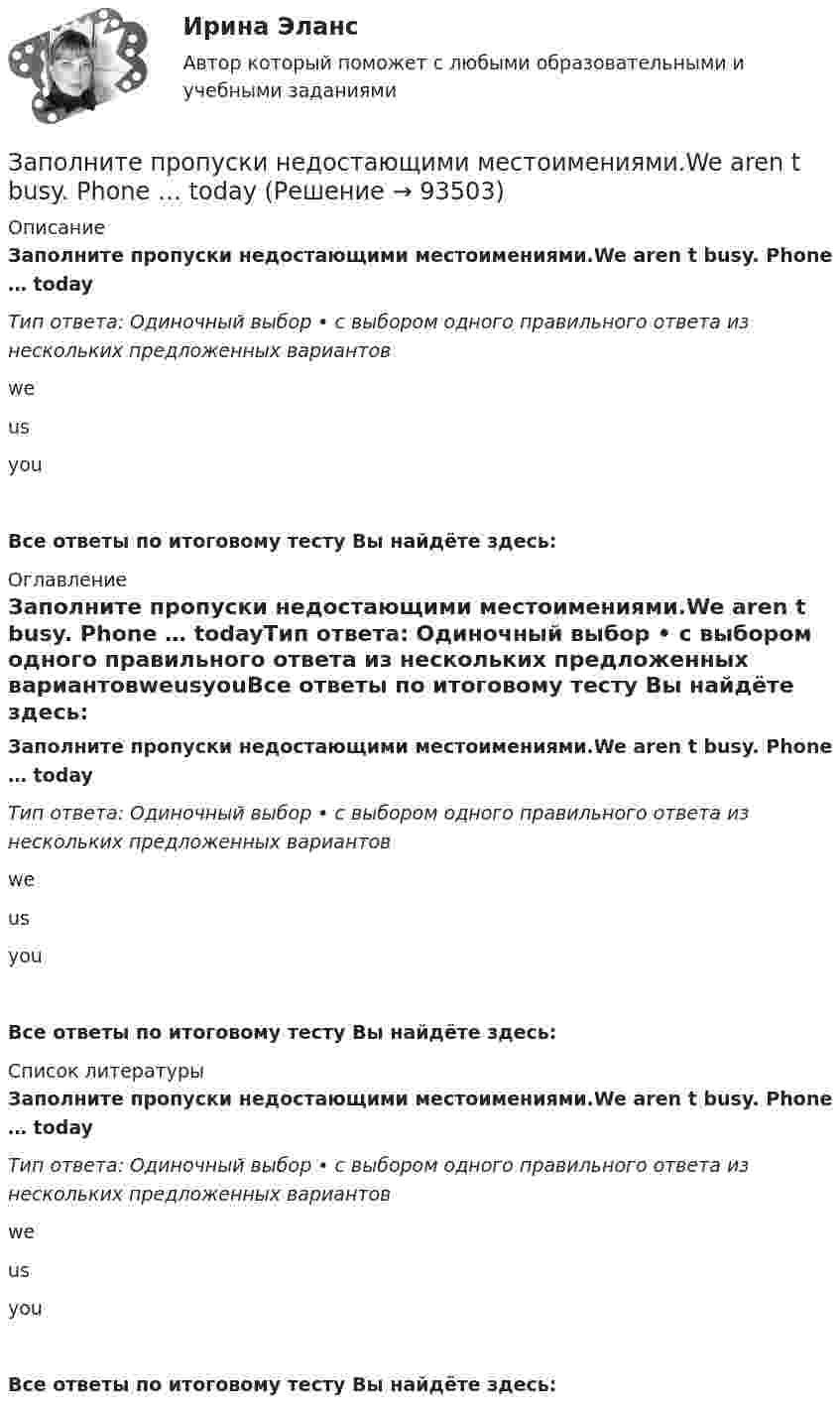      
            Описание
            Заполните пропуски недостающими местоимениями.We aren t busy. Phone … todayТип ответа: Одиночный выбор • с выбором одного правильного ответа из нескольких предложенных вариантовweusyouВсе ответы по итоговому тесту Вы найдёте здесь:  
            Оглавление
            Заполните пропуски недостающими местоимениями.We aren t busy. Phone … todayТип ответа: Одиночный выбор • с выбором одного правильного ответа из нескольких предложенных вариантовweusyouВсе ответы по итоговому тесту Вы найдёте здесь:  
            Список литературы
            Заполните пропуски недостающими местоимениями.We aren t busy. Phone … todayТип ответа: Одиночный выбор • с выбором одного правильного ответа из нескольких предложенных вариантовweusyouВсе ответы по итоговому тесту Вы найдёте здесь:  
            
            
            Заполните пропуски недостающими местоимениями.Today is Efie s birthday. Come and speak with …Заполните пропуски недостающими местоимениями.We aren t busy. Phone … todayЗаполните пропуски недостающими местоимениями.Where are the new students? Tell … to come.Заполните пропуски недостающими местоимениями.Where is George? Show … our garden.Заполните пропуски недостающими местоимениями. Your Italian albums are nice. Give … to …, please.Заполните пропуски недостающими местоимениями.Your Italian albums are nice. Give … to …, please. Заполните пропуски ниже. A coffee maker is a machine ... makes coffee.Заполните пропуски недостающими местоимениями. Is this an English stamp? How interesting! Show ... to me, please.Заполните пропуски недостающими местоимениями. Is this an English stamp? How interesting! Show … to me, please.Заполните пропуски недостающими местоимениями. Is this an English stamp? How interesting! Show … to me, please.Заполните пропуски недостающими местоимениями. Is this an English stamp? How interesting! Show … to me, please.Заполните пропуски недостающими местоимениями. My friend s telegram isn t for my father. It s for ...Заполните пропуски недостающими местоимениями. My friends telegram isnt for my father. Its for ...Заполните пропуски недостающими местоимениями. Today is Efie's birthday. Come and speak with ..