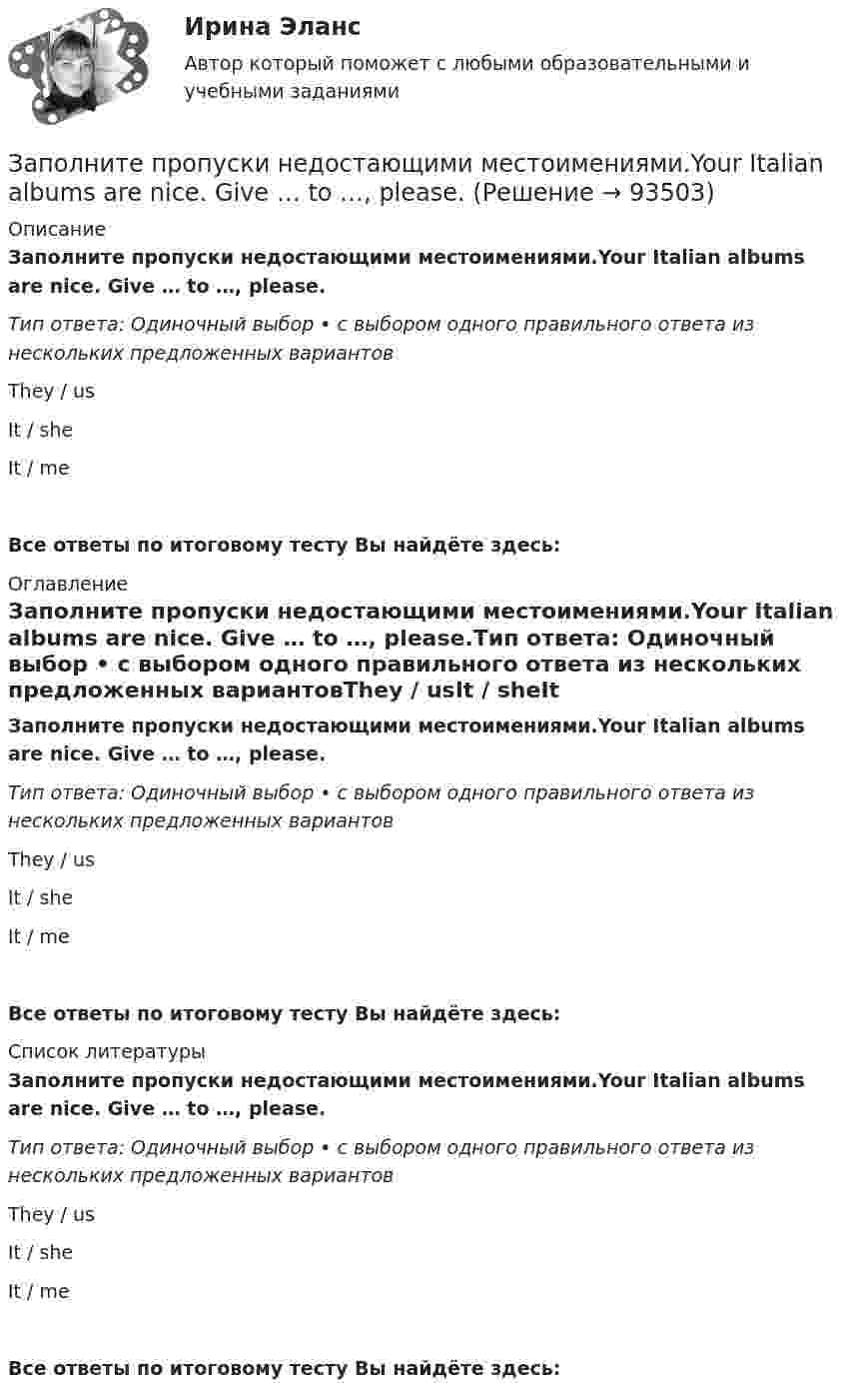      
            Описание
            Заполните пропуски недостающими местоимениями.Your Italian albums are nice. Give … to …, please.Тип ответа: Одиночный выбор • с выбором одного правильного ответа из нескольких предложенных вариантовThey / usIt / sheIt / meВсе ответы по итоговому тесту Вы найдёте здесь:  
            Оглавление
            Заполните пропуски недостающими местоимениями.Your Italian albums are nice. Give … to …, please.Тип ответа: Одиночный выбор • с выбором одного правильного ответа из нескольких предложенных вариантовThey / usIt / sheIt / meВсе ответы по итоговому тесту Вы найдёте здесь:  
            Список литературы
            Заполните пропуски недостающими местоимениями.Your Italian albums are nice. Give … to …, please.Тип ответа: Одиночный выбор • с выбором одного правильного ответа из нескольких предложенных вариантовThey / usIt / sheIt / meВсе ответы по итоговому тесту Вы найдёте здесь:  
            
            
            Заполните пропуски недостающими местоимениями. Your Italian albums are nice. Give … to …, please.Заполните пропуски недостающими местоимениями.Your Italian albums are nice. Give … to …, please. Заполните пропуски ниже. A coffee maker is a machine ... makes coffee.Заполните пропуски ниже. A coffee maker is a machine ... makes coffee.Заполните пропуски ниже. Are there … food halls in Harrods?Заполните пропуски ниже. Are there … food halls in Harrods?Заполните пропуски ниже. Buy some more cheese. There isn t … in the fridge.Заполните пропуски недостающими местоимениями. My friend s telegram isn t for my father. It s for ...Заполните пропуски недостающими местоимениями. My friends telegram isnt for my father. Its for ...Заполните пропуски недостающими местоимениями. Today is Efie's birthday. Come and speak with ..Заполните пропуски недостающими местоимениями. Today is Efies birthday. Come and speak with …Заполните пропуски недостающими местоимениями.Today is Efie s birthday. Come and speak with …Заполните пропуски недостающими местоимениями.We aren t busy. Phone … todayЗаполните пропуски недостающими местоимениями.Where are the new students? Tell … to come.