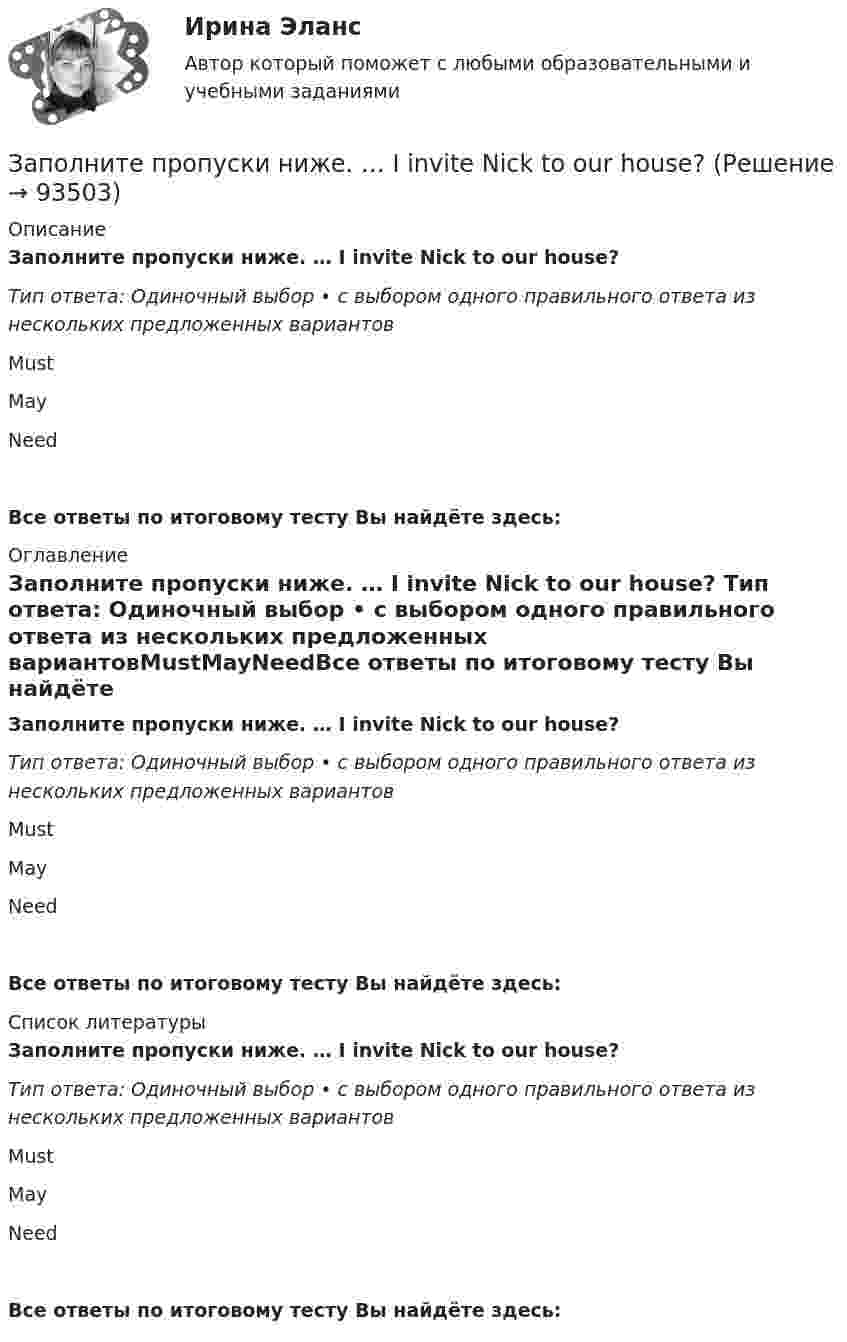      
            Описание
            Заполните пропуски ниже. … I invite Nick to our house? Тип ответа: Одиночный выбор • с выбором одного правильного ответа из нескольких предложенных вариантовMustMayNeedВсе ответы по итоговому тесту Вы найдёте здесь:  
            Оглавление
            Заполните пропуски ниже. … I invite Nick to our house? Тип ответа: Одиночный выбор • с выбором одного правильного ответа из нескольких предложенных вариантовMustMayNeedВсе ответы по итоговому тесту Вы найдёте здесь:  
            Список литературы
            Заполните пропуски ниже. … I invite Nick to our house? Тип ответа: Одиночный выбор • с выбором одного правильного ответа из нескольких предложенных вариантовMustMayNeedВсе ответы по итоговому тесту Вы найдёте здесь:  
            
            
            Заполните пропуски ниже. I have a friend ... drives carelessly.Заполните пропуски ниже. … I invite Nick to our house? Заполните пропуски ниже.  Is this room ….? Yes, it s ...Заполните пропуски ниже. Is this room ….? Yes, it s ...Заполните пропуски ниже. It … rain soon. Заполните пропуски ниже. It s … problem, not ...Заполните пропуски ниже. I … want to go out. It … raining.Заполните пропуски ниже. His eyes are very good. He … glasses.Заполните пропуски ниже. His eyes are very good. He … glasses. Заполните пропуски ниже. How … goods are there on sale in your shop?Заполните пропуски ниже. How many mistakes are there in your dictation? Not  many. Today there are very … Заполните пропуски ниже. How much mineral water is there in the bottle? Oh, there s very ... many Заполните пропуски ниже. I eat too much chocolate. I … Заполните пропуски ниже. If you want to improve your English, you … work very hard. 