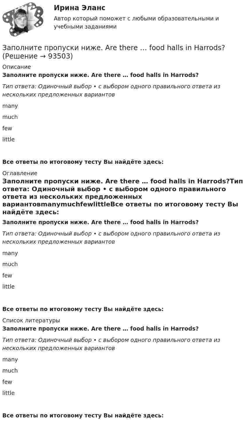      
            Описание
            Заполните пропуски ниже. Are there … food halls in Harrods?Тип ответа: Одиночный выбор • с выбором одного правильного ответа из нескольких предложенных вариантовmanymuchfewlittleВсе ответы по итоговому тесту Вы найдёте здесь:  
            Оглавление
            Заполните пропуски ниже. Are there … food halls in Harrods?Тип ответа: Одиночный выбор • с выбором одного правильного ответа из нескольких предложенных вариантовmanymuchfewlittleВсе ответы по итоговому тесту Вы найдёте здесь:  
            Список литературы
            Заполните пропуски ниже. Are there … food halls in Harrods?Тип ответа: Одиночный выбор • с выбором одного правильного ответа из нескольких предложенных вариантовmanymuchfewlittleВсе ответы по итоговому тесту Вы найдёте здесь:  
            
            
            Заполните пропуски ниже. A coffee maker is a machine ... makes coffee.Заполните пропуски ниже. Are there … food halls in Harrods?Заполните пропуски ниже. Are there … food halls in Harrods?Заполните пропуски ниже. Buy some more cheese. There isn t … in the fridge.Заполните пропуски ниже. Candidates … bring textbooks into the examination room.Заполните пропуски ниже. Did you attend the lecture yesterday? No, I didnt. I … take  part in the conference.Заполните пропуски ниже. Do you know anybody ... wants to buy a car?Заполните пропуски недостающими местоимениями. Today is Efies birthday. Come and speak with …Заполните пропуски недостающими местоимениями.Today is Efie s birthday. Come and speak with …Заполните пропуски недостающими местоимениями.We aren t busy. Phone … todayЗаполните пропуски недостающими местоимениями.Where are the new students? Tell … to come.Заполните пропуски недостающими местоимениями.Where is George? Show … our garden.Заполните пропуски недостающими местоимениями. Your Italian albums are nice. Give … to …, please.Заполните пропуски недостающими местоимениями.Your Italian albums are nice. Give … to …, please.