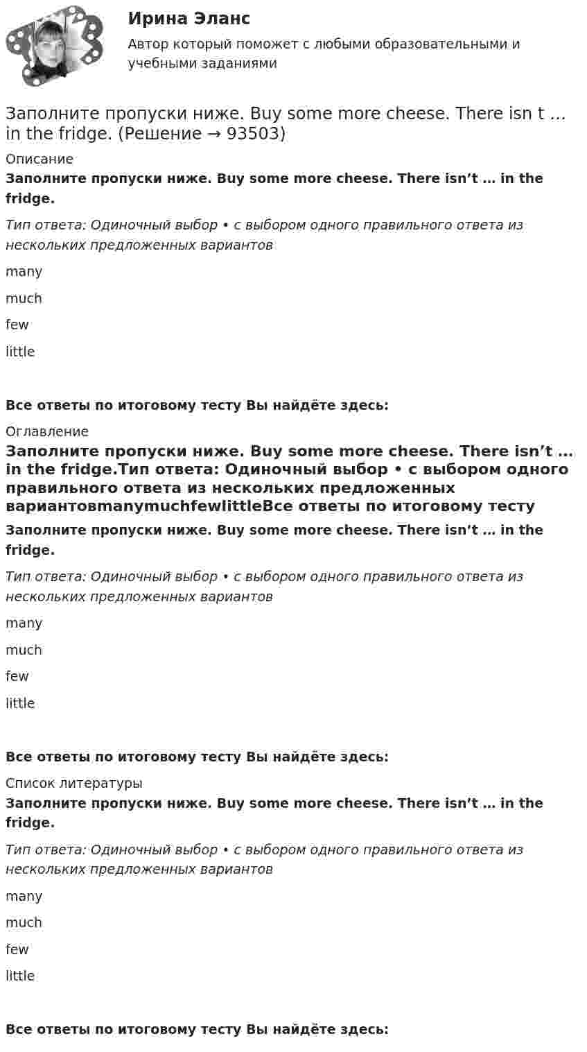      
            Описание
            Заполните пропуски ниже. Buy some more cheese. There isn’t … in the fridge.Тип ответа: Одиночный выбор • с выбором одного правильного ответа из нескольких предложенных вариантовmanymuchfewlittleВсе ответы по итоговому тесту Вы найдёте здесь:  
            Оглавление
            Заполните пропуски ниже. Buy some more cheese. There isn’t … in the fridge.Тип ответа: Одиночный выбор • с выбором одного правильного ответа из нескольких предложенных вариантовmanymuchfewlittleВсе ответы по итоговому тесту Вы найдёте здесь:  
            Список литературы
            Заполните пропуски ниже. Buy some more cheese. There isn’t … in the fridge.Тип ответа: Одиночный выбор • с выбором одного правильного ответа из нескольких предложенных вариантовmanymuchfewlittleВсе ответы по итоговому тесту Вы найдёте здесь:  
            
            
            Заполните пропуски ниже. Are there … food halls in Harrods?Заполните пропуски ниже. Buy some more cheese. There isn t … in the fridge.Заполните пропуски ниже. Candidates … bring textbooks into the examination room.Заполните пропуски ниже. Did you attend the lecture yesterday? No, I didnt. I … take  part in the conference.Заполните пропуски ниже. Do you know anybody ... wants to buy a car?Заполните пропуски ниже. George is a good photographer, but he … take photos.Заполните пропуски ниже. George is a good photographer, but he … take photos.Заполните пропуски недостающими местоимениями.We aren t busy. Phone … todayЗаполните пропуски недостающими местоимениями.Where are the new students? Tell … to come.Заполните пропуски недостающими местоимениями.Where is George? Show … our garden.Заполните пропуски недостающими местоимениями. Your Italian albums are nice. Give … to …, please.Заполните пропуски недостающими местоимениями.Your Italian albums are nice. Give … to …, please. Заполните пропуски ниже. A coffee maker is a machine ... makes coffee.Заполните пропуски ниже. A coffee maker is a machine ... makes coffee.
