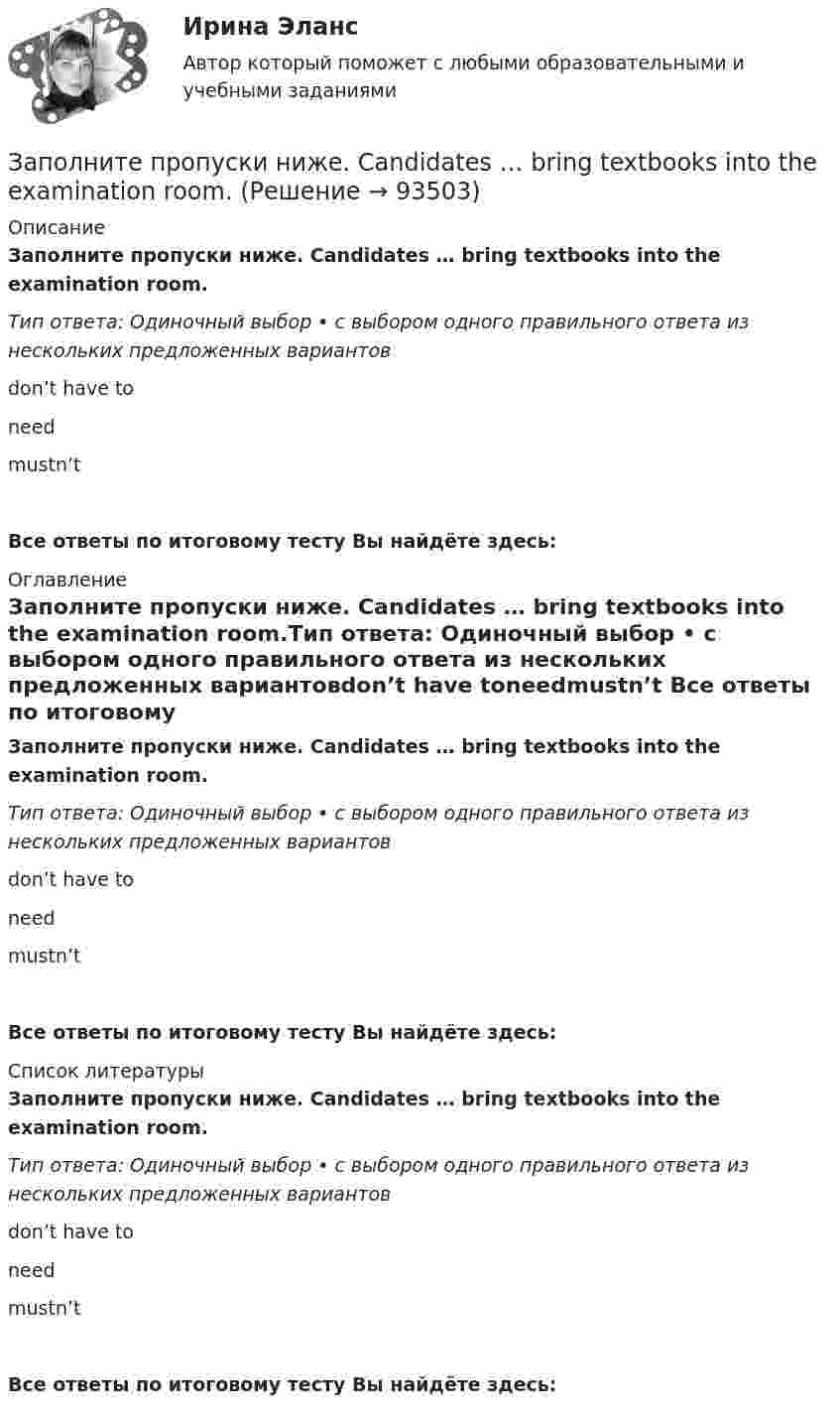      
            Описание
            Заполните пропуски ниже. Candidates … bring textbooks into the examination room.Тип ответа: Одиночный выбор • с выбором одного правильного ответа из нескольких предложенных вариантовdon’t have toneedmustn’t Все ответы по итоговому тесту Вы найдёте здесь:  
            Оглавление
            Заполните пропуски ниже. Candidates … bring textbooks into the examination room.Тип ответа: Одиночный выбор • с выбором одного правильного ответа из нескольких предложенных вариантовdon’t have toneedmustn’t Все ответы по итоговому тесту Вы найдёте здесь:  
            Список литературы
            Заполните пропуски ниже. Candidates … bring textbooks into the examination room.Тип ответа: Одиночный выбор • с выбором одного правильного ответа из нескольких предложенных вариантовdon’t have toneedmustn’t Все ответы по итоговому тесту Вы найдёте здесь:  
            
            
            Заполните пропуски ниже. Buy some more cheese. There isn t … in the fridge.Заполните пропуски ниже. Candidates … bring textbooks into the examination room.Заполните пропуски ниже. Did you attend the lecture yesterday? No, I didnt. I … take  part in the conference.Заполните пропуски ниже. Do you know anybody ... wants to buy a car?Заполните пропуски ниже. George is a good photographer, but he … take photos.Заполните пропуски ниже. George is a good photographer, but he … take photos.Заполните пропуски ниже. Have a cigarette. No, thank you, I … smoke. Заполните пропуски недостающими местоимениями.Where are the new students? Tell … to come.Заполните пропуски недостающими местоимениями.Where is George? Show … our garden.Заполните пропуски недостающими местоимениями. Your Italian albums are nice. Give … to …, please.Заполните пропуски недостающими местоимениями.Your Italian albums are nice. Give … to …, please. Заполните пропуски ниже. A coffee maker is a machine ... makes coffee.Заполните пропуски ниже. A coffee maker is a machine ... makes coffee.Заполните пропуски ниже. Are there … food halls in Harrods?