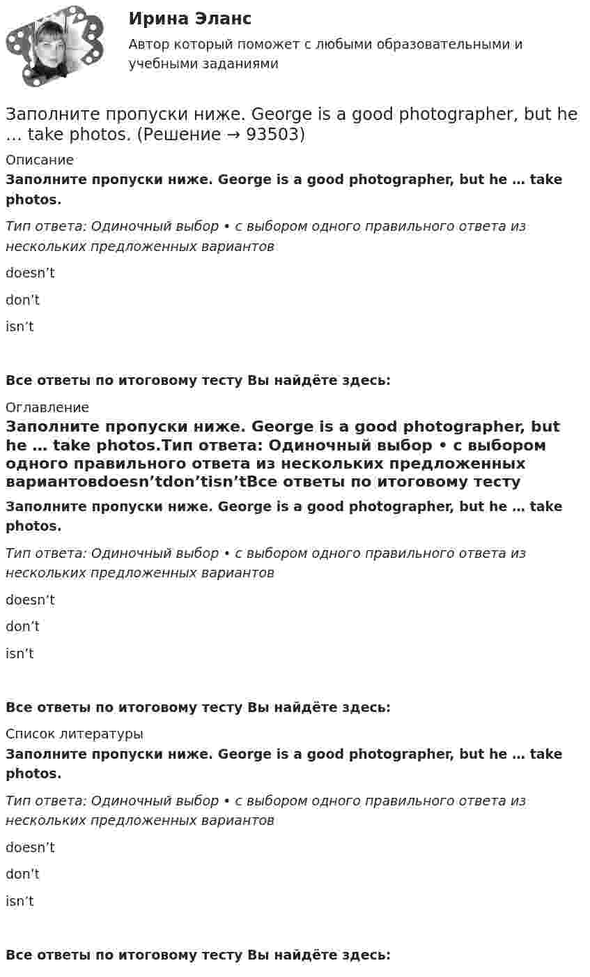      
            Описание
            Заполните пропуски ниже. George is a good photographer, but he … take photos.Тип ответа: Одиночный выбор • с выбором одного правильного ответа из нескольких предложенных вариантовdoesn’tdon’tisn’tВсе ответы по итоговому тесту Вы найдёте здесь:   
            Оглавление
            Заполните пропуски ниже. George is a good photographer, but he … take photos.Тип ответа: Одиночный выбор • с выбором одного правильного ответа из нескольких предложенных вариантовdoesn’tdon’tisn’tВсе ответы по итоговому тесту Вы найдёте здесь:   
            Список литературы
            Заполните пропуски ниже. George is a good photographer, but he … take photos.Тип ответа: Одиночный выбор • с выбором одного правильного ответа из нескольких предложенных вариантовdoesn’tdon’tisn’tВсе ответы по итоговому тесту Вы найдёте здесь:   
            
            
            Заполните пропуски ниже. George is a good photographer, but he … take photos.Заполните пропуски ниже. George is a good photographer, but he … take photos.Заполните пропуски ниже. Have a cigarette. No, thank you, I … smoke. Заполните пропуски ниже. He has left the army and doesn t … to wear a uniform any Заполните пропуски ниже. His eyes are very good. He … glasses.Заполните пропуски ниже. His eyes are very good. He … glasses. Заполните пропуски ниже. How … goods are there on sale in your shop? Заполните пропуски ниже. A coffee maker is a machine ... makes coffee.Заполните пропуски ниже. A coffee maker is a machine ... makes coffee.Заполните пропуски ниже. Are there … food halls in Harrods?Заполните пропуски ниже. Are there … food halls in Harrods?Заполните пропуски ниже. Buy some more cheese. There isn t … in the fridge.Заполните пропуски ниже. Candidates … bring textbooks into the examination room.Заполните пропуски ниже. Did you attend the lecture yesterday? No, I didnt. I … take  part in the conference.