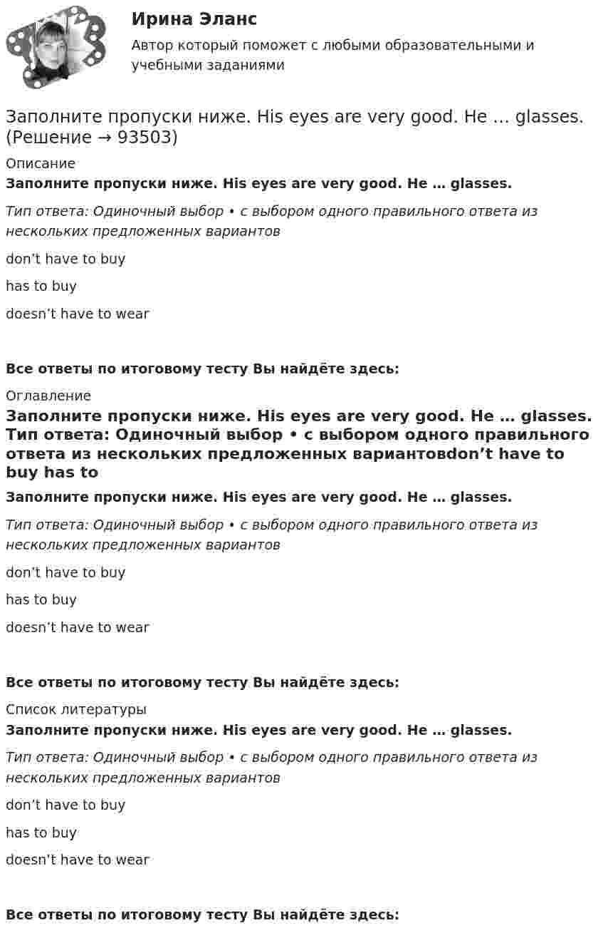      
            Описание
            Заполните пропуски ниже. His eyes are very good. He … glasses. Тип ответа: Одиночный выбор • с выбором одного правильного ответа из нескольких предложенных вариантовdon’t have to buy has to buy doesn’t have to wearВсе ответы по итоговому тесту Вы найдёте здесь:  
            Оглавление
            Заполните пропуски ниже. His eyes are very good. He … glasses. Тип ответа: Одиночный выбор • с выбором одного правильного ответа из нескольких предложенных вариантовdon’t have to buy has to buy doesn’t have to wearВсе ответы по итоговому тесту Вы найдёте здесь:  
            Список литературы
            Заполните пропуски ниже. His eyes are very good. He … glasses. Тип ответа: Одиночный выбор • с выбором одного правильного ответа из нескольких предложенных вариантовdon’t have to buy has to buy doesn’t have to wearВсе ответы по итоговому тесту Вы найдёте здесь:  
            
            
            Заполните пропуски ниже. His eyes are very good. He … glasses.Заполните пропуски ниже. His eyes are very good. He … glasses. Заполните пропуски ниже. How … goods are there on sale in your shop?Заполните пропуски ниже. How many mistakes are there in your dictation? Not  many. Today there are very … Заполните пропуски ниже. How much mineral water is there in the bottle? Oh, there s very ... many Заполните пропуски ниже. I eat too much chocolate. I … Заполните пропуски ниже. If you want to improve your English, you … work very hard. Заполните пропуски ниже. Buy some more cheese. There isn t … in the fridge.Заполните пропуски ниже. Candidates … bring textbooks into the examination room.Заполните пропуски ниже. Did you attend the lecture yesterday? No, I didnt. I … take  part in the conference.Заполните пропуски ниже. Do you know anybody ... wants to buy a car?Заполните пропуски ниже. George is a good photographer, but he … take photos.Заполните пропуски ниже. George is a good photographer, but he … take photos.Заполните пропуски ниже. Have a cigarette. No, thank you, I … smoke. 