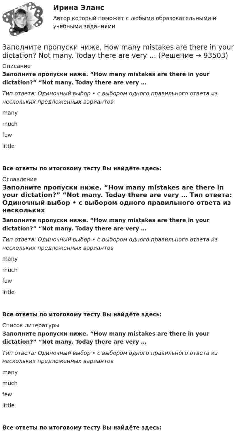      
            Описание
            Заполните пропуски ниже. “How many mistakes are there in your dictation?” “Not  many. Today there are very … Тип ответа: Одиночный выбор • с выбором одного правильного ответа из нескольких предложенных вариантовmany much fewlittleВсе ответы по итоговому тесту Вы найдёте здесь:  
            Оглавление
            Заполните пропуски ниже. “How many mistakes are there in your dictation?” “Not  many. Today there are very … Тип ответа: Одиночный выбор • с выбором одного правильного ответа из нескольких предложенных вариантовmany much fewlittleВсе ответы по итоговому тесту Вы найдёте здесь:  
            Список литературы
            Заполните пропуски ниже. “How many mistakes are there in your dictation?” “Not  many. Today there are very … Тип ответа: Одиночный выбор • с выбором одного правильного ответа из нескольких предложенных вариантовmany much fewlittleВсе ответы по итоговому тесту Вы найдёте здесь:  
            
            
            Заполните пропуски ниже. How … goods are there on sale in your shop?Заполните пропуски ниже. How many mistakes are there in your dictation? Not  many. Today there are very … Заполните пропуски ниже. How much mineral water is there in the bottle? Oh, there s very ... many Заполните пропуски ниже. I eat too much chocolate. I … Заполните пропуски ниже. If you want to improve your English, you … work very hard. Заполните пропуски ниже. I had no key so I … lock the door. Заполните пропуски ниже. I have a friend ... drives carelessly.Заполните пропуски ниже. Did you attend the lecture yesterday? No, I didnt. I … take  part in the conference.Заполните пропуски ниже. Do you know anybody ... wants to buy a car?Заполните пропуски ниже. George is a good photographer, but he … take photos.Заполните пропуски ниже. George is a good photographer, but he … take photos.Заполните пропуски ниже. Have a cigarette. No, thank you, I … smoke. Заполните пропуски ниже. He has left the army and doesn t … to wear a uniform any Заполните пропуски ниже. His eyes are very good. He … glasses.