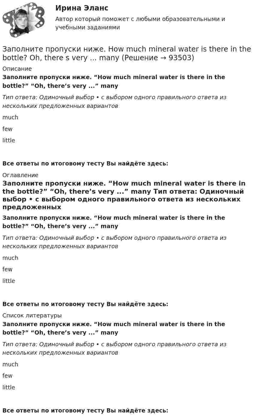      
            Описание
            Заполните пропуски ниже. “How much mineral water is there in the bottle?” “Oh, there’s very ...” many Тип ответа: Одиночный выбор • с выбором одного правильного ответа из нескольких предложенных вариантовmuch few littleВсе ответы по итоговому тесту Вы найдёте здесь:  
            Оглавление
            Заполните пропуски ниже. “How much mineral water is there in the bottle?” “Oh, there’s very ...” many Тип ответа: Одиночный выбор • с выбором одного правильного ответа из нескольких предложенных вариантовmuch few littleВсе ответы по итоговому тесту Вы найдёте здесь:  
            Список литературы
            Заполните пропуски ниже. “How much mineral water is there in the bottle?” “Oh, there’s very ...” many Тип ответа: Одиночный выбор • с выбором одного правильного ответа из нескольких предложенных вариантовmuch few littleВсе ответы по итоговому тесту Вы найдёте здесь:  
            
            
            Заполните пропуски ниже. How many mistakes are there in your dictation? Not  many. Today there are very … Заполните пропуски ниже. How much mineral water is there in the bottle? Oh, there s very ... many Заполните пропуски ниже. I eat too much chocolate. I … Заполните пропуски ниже. If you want to improve your English, you … work very hard. Заполните пропуски ниже. I had no key so I … lock the door. Заполните пропуски ниже. I have a friend ... drives carelessly.Заполните пропуски ниже. … I invite Nick to our house? Заполните пропуски ниже. Do you know anybody ... wants to buy a car?Заполните пропуски ниже. George is a good photographer, but he … take photos.Заполните пропуски ниже. George is a good photographer, but he … take photos.Заполните пропуски ниже. Have a cigarette. No, thank you, I … smoke. Заполните пропуски ниже. He has left the army and doesn t … to wear a uniform any Заполните пропуски ниже. His eyes are very good. He … glasses.Заполните пропуски ниже. His eyes are very good. He … glasses. 