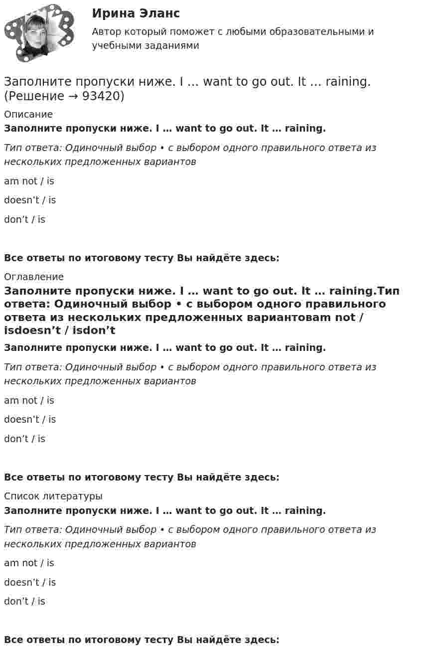      
            Описание
            Заполните пропуски ниже. I … want to go out. It … raining.Тип ответа: Одиночный выбор • с выбором одного правильного ответа из нескольких предложенных вариантовam not / isdoesn’t / isdon’t / isВсе ответы по итоговому тесту Вы найдёте здесь:  
            Оглавление
            Заполните пропуски ниже. I … want to go out. It … raining.Тип ответа: Одиночный выбор • с выбором одного правильного ответа из нескольких предложенных вариантовam not / isdoesn’t / isdon’t / isВсе ответы по итоговому тесту Вы найдёте здесь:  
            Список литературы
            Заполните пропуски ниже. I … want to go out. It … raining.Тип ответа: Одиночный выбор • с выбором одного правильного ответа из нескольких предложенных вариантовam not / isdoesn’t / isdon’t / isВсе ответы по итоговому тесту Вы найдёте здесь:  
            
            
            Заполните пропуски ниже. It s … problem, not ...Заполните пропуски ниже. I … want to go out. It … raining.Заполните пропуски ниже. Let s drink some yogurt. But we haven t got much of it. There s very … at home. Заполните пропуски ниже. Mary was late and they … wait for her. Заполните пропуски ниже. Mr. Jackson sells a lot of English books but … Russian magazines.Заполните пропуски ниже. Readers … return books on or before the date stamped below. Заполните пропуски ниже. Samuel is not often at home. He … a lot in his job. Заполните пропуски ниже. I eat too much chocolate. I … Заполните пропуски ниже. If you want to improve your English, you … work very hard. Заполните пропуски ниже. I had no key so I … lock the door. Заполните пропуски ниже. I have a friend ... drives carelessly.Заполните пропуски ниже. … I invite Nick to our house? Заполните пропуски ниже.  Is this room ….? Yes, it s ...Заполните пропуски ниже. Is this room ….? Yes, it s ...