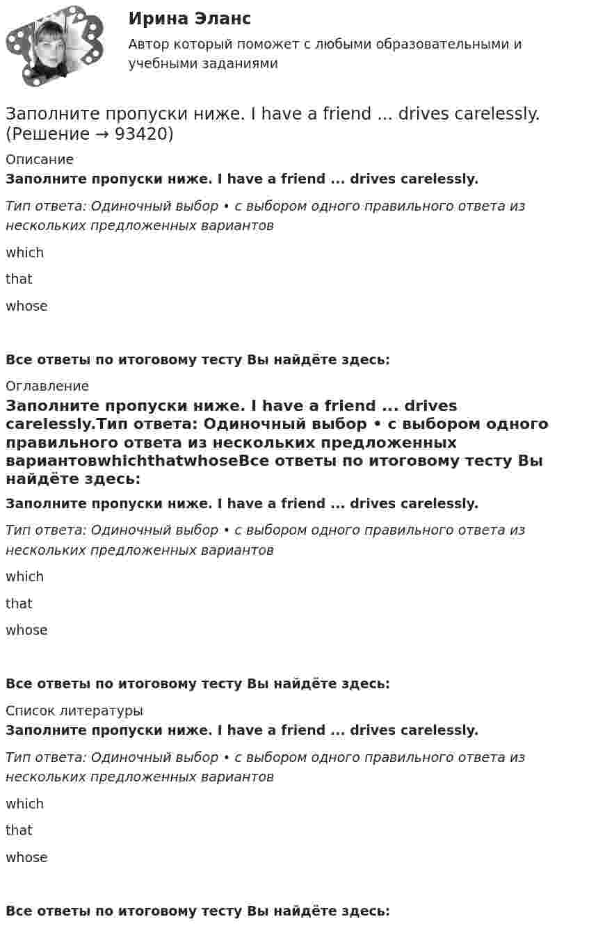      
            Описание
            Заполните пропуски ниже. I have a friend ... drives carelessly.Тип ответа: Одиночный выбор • с выбором одного правильного ответа из нескольких предложенных вариантовwhichthatwhoseВсе ответы по итоговому тесту Вы найдёте здесь:  
            Оглавление
            Заполните пропуски ниже. I have a friend ... drives carelessly.Тип ответа: Одиночный выбор • с выбором одного правильного ответа из нескольких предложенных вариантовwhichthatwhoseВсе ответы по итоговому тесту Вы найдёте здесь:  
            Список литературы
            Заполните пропуски ниже. I have a friend ... drives carelessly.Тип ответа: Одиночный выбор • с выбором одного правильного ответа из нескольких предложенных вариантовwhichthatwhoseВсе ответы по итоговому тесту Вы найдёте здесь:  
            
            
            Заполните пропуски ниже. I had no key so I … lock the door. Заполните пропуски ниже. I have a friend ... drives carelessly.Заполните пропуски ниже. … I invite Nick to our house? Заполните пропуски ниже.  Is this room ….? Yes, it s ...Заполните пропуски ниже. Is this room ….? Yes, it s ...Заполните пропуски ниже. It … rain soon. Заполните пропуски ниже. It s … problem, not ...Заполните пропуски ниже. He has left the army and doesn t … to wear a uniform any Заполните пропуски ниже. His eyes are very good. He … glasses.Заполните пропуски ниже. His eyes are very good. He … glasses. Заполните пропуски ниже. How … goods are there on sale in your shop?Заполните пропуски ниже. How many mistakes are there in your dictation? Not  many. Today there are very … Заполните пропуски ниже. How much mineral water is there in the bottle? Oh, there s very ... many Заполните пропуски ниже. I eat too much chocolate. I … 