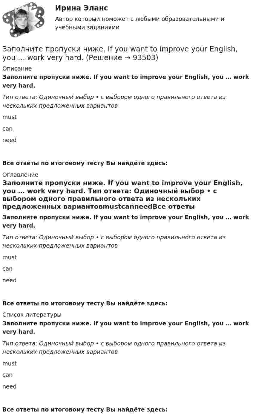      
            Описание
            Заполните пропуски ниже. If you want to improve your English, you … work very hard. Тип ответа: Одиночный выбор • с выбором одного правильного ответа из нескольких предложенных вариантовmustcanneedВсе ответы по итоговому тесту Вы найдёте здесь:  
            Оглавление
            Заполните пропуски ниже. If you want to improve your English, you … work very hard. Тип ответа: Одиночный выбор • с выбором одного правильного ответа из нескольких предложенных вариантовmustcanneedВсе ответы по итоговому тесту Вы найдёте здесь:  
            Список литературы
            Заполните пропуски ниже. If you want to improve your English, you … work very hard. Тип ответа: Одиночный выбор • с выбором одного правильного ответа из нескольких предложенных вариантовmustcanneedВсе ответы по итоговому тесту Вы найдёте здесь:  
            
            
            Заполните пропуски ниже. I eat too much chocolate. I … Заполните пропуски ниже. If you want to improve your English, you … work very hard. Заполните пропуски ниже. I had no key so I … lock the door. Заполните пропуски ниже. I have a friend ... drives carelessly.Заполните пропуски ниже. … I invite Nick to our house? Заполните пропуски ниже.  Is this room ….? Yes, it s ...Заполните пропуски ниже. Is this room ….? Yes, it s ...Заполните пропуски ниже. George is a good photographer, but he … take photos.Заполните пропуски ниже. Have a cigarette. No, thank you, I … smoke. Заполните пропуски ниже. He has left the army and doesn t … to wear a uniform any Заполните пропуски ниже. His eyes are very good. He … glasses.Заполните пропуски ниже. His eyes are very good. He … glasses. Заполните пропуски ниже. How … goods are there on sale in your shop?Заполните пропуски ниже. How many mistakes are there in your dictation? Not  many. Today there are very … 