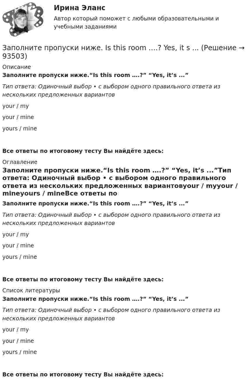      
            Описание
            Заполните пропуски ниже.“Is this room ….?” “Yes, it’s ...”Тип ответа: Одиночный выбор • с выбором одного правильного ответа из нескольких предложенных вариантовyour / myyour / mineyours / mineВсе ответы по итоговому тесту Вы найдёте здесь:  
            Оглавление
            Заполните пропуски ниже.“Is this room ….?” “Yes, it’s ...”Тип ответа: Одиночный выбор • с выбором одного правильного ответа из нескольких предложенных вариантовyour / myyour / mineyours / mineВсе ответы по итоговому тесту Вы найдёте здесь:  
            Список литературы
            Заполните пропуски ниже.“Is this room ….?” “Yes, it’s ...”Тип ответа: Одиночный выбор • с выбором одного правильного ответа из нескольких предложенных вариантовyour / myyour / mineyours / mineВсе ответы по итоговому тесту Вы найдёте здесь:  
            
            
            Заполните пропуски ниже.  Is this room ….? Yes, it s ...Заполните пропуски ниже. Is this room ….? Yes, it s ...Заполните пропуски ниже. It … rain soon. Заполните пропуски ниже. It s … problem, not ...Заполните пропуски ниже. I … want to go out. It … raining.Заполните пропуски ниже. Let s drink some yogurt. But we haven t got much of it. There s very … at home. Заполните пропуски ниже. Mary was late and they … wait for her. Заполните пропуски ниже. How … goods are there on sale in your shop?Заполните пропуски ниже. How many mistakes are there in your dictation? Not  many. Today there are very … Заполните пропуски ниже. How much mineral water is there in the bottle? Oh, there s very ... many Заполните пропуски ниже. I eat too much chocolate. I … Заполните пропуски ниже. If you want to improve your English, you … work very hard. Заполните пропуски ниже. I had no key so I … lock the door. Заполните пропуски ниже. I have a friend ... drives carelessly.