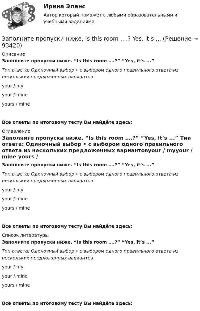      
            Описание
            Заполните пропуски ниже. “Is this room ….?” “Yes, it’s ...” Тип ответа: Одиночный выбор • с выбором одного правильного ответа из нескольких предложенных вариантовyour / myyour / mine yours / mineВсе ответы по итоговому тесту Вы найдёте здесь:  
            Оглавление
            Заполните пропуски ниже. “Is this room ….?” “Yes, it’s ...” Тип ответа: Одиночный выбор • с выбором одного правильного ответа из нескольких предложенных вариантовyour / myyour / mine yours / mineВсе ответы по итоговому тесту Вы найдёте здесь:  
            Список литературы
            Заполните пропуски ниже. “Is this room ….?” “Yes, it’s ...” Тип ответа: Одиночный выбор • с выбором одного правильного ответа из нескольких предложенных вариантовyour / myyour / mine yours / mineВсе ответы по итоговому тесту Вы найдёте здесь:  
            
            
            Заполните пропуски ниже. … I invite Nick to our house? Заполните пропуски ниже.  Is this room ….? Yes, it s ...Заполните пропуски ниже. Is this room ….? Yes, it s ...Заполните пропуски ниже. It … rain soon. Заполните пропуски ниже. It s … problem, not ...Заполните пропуски ниже. I … want to go out. It … raining.Заполните пропуски ниже. Let s drink some yogurt. But we haven t got much of it. There s very … at home. Заполните пропуски ниже. His eyes are very good. He … glasses. Заполните пропуски ниже. How … goods are there on sale in your shop?Заполните пропуски ниже. How many mistakes are there in your dictation? Not  many. Today there are very … Заполните пропуски ниже. How much mineral water is there in the bottle? Oh, there s very ... many Заполните пропуски ниже. I eat too much chocolate. I … Заполните пропуски ниже. If you want to improve your English, you … work very hard. Заполните пропуски ниже. I had no key so I … lock the door. 