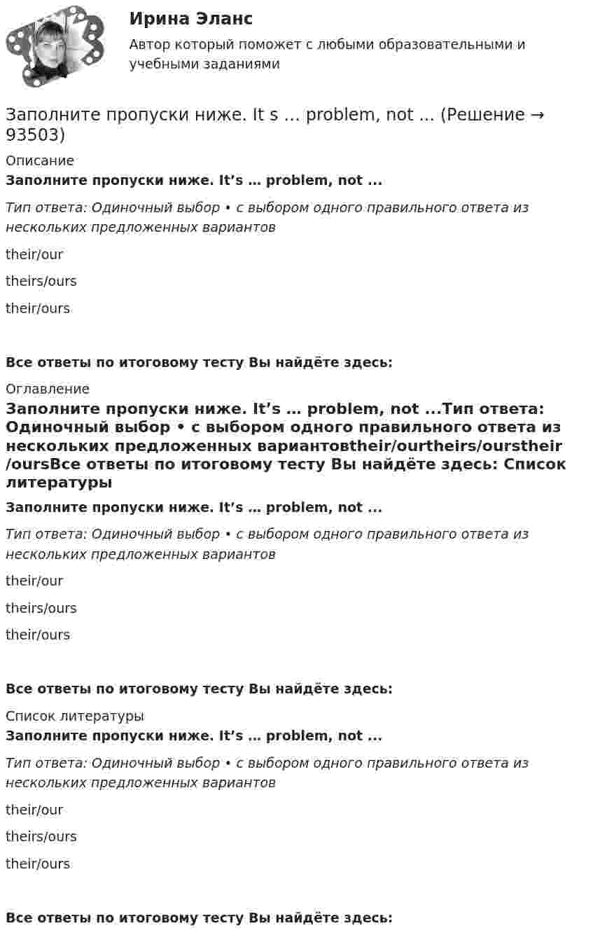      
            Описание
            Заполните пропуски ниже. It’s … problem, not ...Тип ответа: Одиночный выбор • с выбором одного правильного ответа из нескольких предложенных вариантовtheir/ourtheirs/ourstheir/oursВсе ответы по итоговому тесту Вы найдёте здесь:  
            Оглавление
            Заполните пропуски ниже. It’s … problem, not ...Тип ответа: Одиночный выбор • с выбором одного правильного ответа из нескольких предложенных вариантовtheir/ourtheirs/ourstheir/oursВсе ответы по итоговому тесту Вы найдёте здесь:  
            Список литературы
            Заполните пропуски ниже. It’s … problem, not ...Тип ответа: Одиночный выбор • с выбором одного правильного ответа из нескольких предложенных вариантовtheir/ourtheirs/ourstheir/oursВсе ответы по итоговому тесту Вы найдёте здесь:  
            
            
            Заполните пропуски ниже. It … rain soon. Заполните пропуски ниже. It s … problem, not ...Заполните пропуски ниже. I … want to go out. It … raining.Заполните пропуски ниже. Let s drink some yogurt. But we haven t got much of it. There s very … at home. Заполните пропуски ниже. Mary was late and they … wait for her. Заполните пропуски ниже. Mr. Jackson sells a lot of English books but … Russian magazines.Заполните пропуски ниже. Readers … return books on or before the date stamped below. Заполните пропуски ниже. How much mineral water is there in the bottle? Oh, there s very ... many Заполните пропуски ниже. I eat too much chocolate. I … Заполните пропуски ниже. If you want to improve your English, you … work very hard. Заполните пропуски ниже. I had no key so I … lock the door. Заполните пропуски ниже. I have a friend ... drives carelessly.Заполните пропуски ниже. … I invite Nick to our house? Заполните пропуски ниже.  Is this room ….? Yes, it s ...