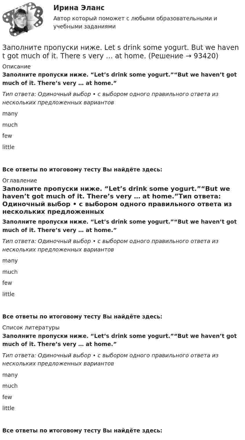     
            Описание
            Заполните пропуски ниже. “Let’s drink some yogurt.”“But we haven’t got much of it. There’s very … at home.”Тип ответа: Одиночный выбор • с выбором одного правильного ответа из нескольких предложенных вариантовmanymuchfewlittle Все ответы по итоговому тесту Вы найдёте здесь:  
            Оглавление
            Заполните пропуски ниже. “Let’s drink some yogurt.”“But we haven’t got much of it. There’s very … at home.”Тип ответа: Одиночный выбор • с выбором одного правильного ответа из нескольких предложенных вариантовmanymuchfewlittle Все ответы по итоговому тесту Вы найдёте здесь:  
            Список литературы
            Заполните пропуски ниже. “Let’s drink some yogurt.”“But we haven’t got much of it. There’s very … at home.”Тип ответа: Одиночный выбор • с выбором одного правильного ответа из нескольких предложенных вариантовmanymuchfewlittle Все ответы по итоговому тесту Вы найдёте здесь:  
            
            
            Заполните пропуски ниже. I … want to go out. It … raining.Заполните пропуски ниже. Let s drink some yogurt. But we haven t got much of it. There s very … at home. Заполните пропуски ниже. Mary was late and they … wait for her. Заполните пропуски ниже. Mr. Jackson sells a lot of English books but … Russian magazines.Заполните пропуски ниже. Readers … return books on or before the date stamped below. Заполните пропуски ниже. Samuel is not often at home. He … a lot in his job. Заполните пропуски ниже. She always asks me questions ... are difficult to answer. Заполните пропуски ниже. If you want to improve your English, you … work very hard. Заполните пропуски ниже. I had no key so I … lock the door. Заполните пропуски ниже. I have a friend ... drives carelessly.Заполните пропуски ниже. … I invite Nick to our house? Заполните пропуски ниже.  Is this room ….? Yes, it s ...Заполните пропуски ниже. Is this room ….? Yes, it s ...Заполните пропуски ниже. It … rain soon. 