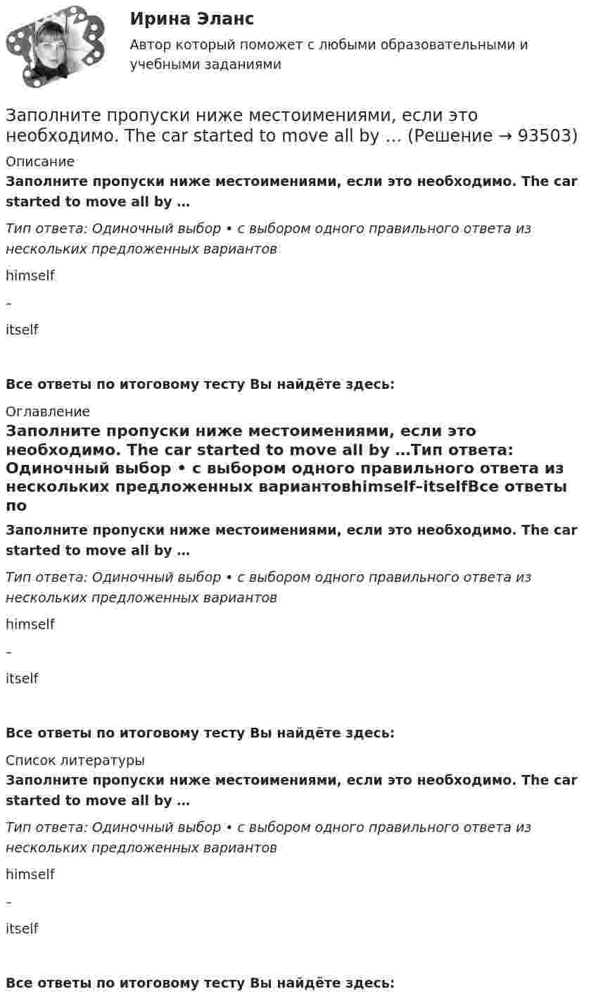      
            Описание
            Заполните пропуски ниже местоимениями, если это необходимо. The car started to move all by …Тип ответа: Одиночный выбор • с выбором одного правильного ответа из нескольких предложенных вариантовhimself–itselfВсе ответы по итоговому тесту Вы найдёте здесь:  
            Оглавление
            Заполните пропуски ниже местоимениями, если это необходимо. The car started to move all by …Тип ответа: Одиночный выбор • с выбором одного правильного ответа из нескольких предложенных вариантовhimself–itselfВсе ответы по итоговому тесту Вы найдёте здесь:  
            Список литературы
            Заполните пропуски ниже местоимениями, если это необходимо. The car started to move all by …Тип ответа: Одиночный выбор • с выбором одного правильного ответа из нескольких предложенных вариантовhimself–itselfВсе ответы по итоговому тесту Вы найдёте здесь:  
            
            
            Заполните пропуски ниже местоимениями, если это необходимо. Relax … when you dance. Заполните пропуски ниже местоимениями, если это необходимо. The car started to move all by …Заполните пропуски ниже местоимениями, если это необходимо. We dont know who that man was. He didnt introduce … Заполните пропуски предлогами. All of us are tired … the evenings.Заполните пропуски предлогами.George isn t here … the moment.Заполните пропуски предлогами.Goodbye. See you … FridayЗаполните пропуски предлогами.Goodbye. See you … FridayЗаполните пропуски ниже. Tim gave me a letter to post. I … not forget to post it. Заполните пропуски ниже. We … not afford to pay the bill. Заполните пропуски ниже. When a tyre is punctured the driver … change the wheel. Заполните пропуски ниже. Where … you come from? From Canada.Заполните пропуски ниже. Why does he wear clothes ... are too small for him? Заполните пропуски ниже. You … pay your bills in restaurants. Заполните пропуски ниже местоимениями, если это необходимо. Fred, be careful!  Dont hurt … with the hammer. 