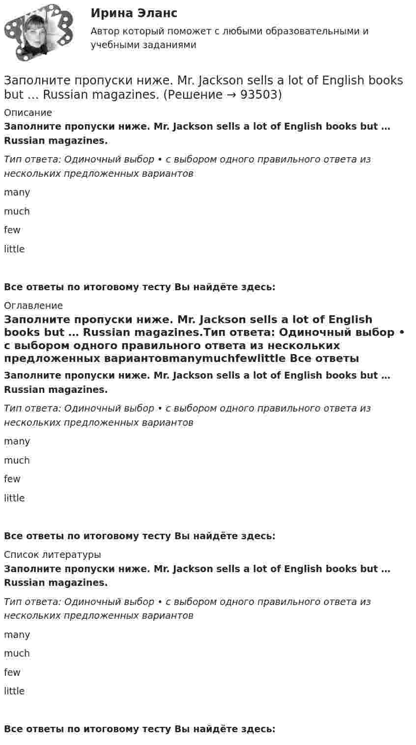      
            Описание
            Заполните пропуски ниже. Mr. Jackson sells a lot of English books but … Russian magazines.Тип ответа: Одиночный выбор • с выбором одного правильного ответа из нескольких предложенных вариантовmanymuchfewlittle Все ответы по итоговому тесту Вы найдёте здесь:  
            Оглавление
            Заполните пропуски ниже. Mr. Jackson sells a lot of English books but … Russian magazines.Тип ответа: Одиночный выбор • с выбором одного правильного ответа из нескольких предложенных вариантовmanymuchfewlittle Все ответы по итоговому тесту Вы найдёте здесь:  
            Список литературы
            Заполните пропуски ниже. Mr. Jackson sells a lot of English books but … Russian magazines.Тип ответа: Одиночный выбор • с выбором одного правильного ответа из нескольких предложенных вариантовmanymuchfewlittle Все ответы по итоговому тесту Вы найдёте здесь:  
            
            
            Заполните пропуски ниже. Mary was late and they … wait for her. Заполните пропуски ниже. Mr. Jackson sells a lot of English books but … Russian magazines.Заполните пропуски ниже. Readers … return books on or before the date stamped below. Заполните пропуски ниже. Samuel is not often at home. He … a lot in his job. Заполните пропуски ниже. She always asks me questions ... are difficult to answer. Заполните пропуски ниже. Sonia … practise so much if she wants to take part in the marathon. Заполните пропуски ниже. That s not … raincoat. … is yellow.Заполните пропуски ниже. I have a friend ... drives carelessly.Заполните пропуски ниже. … I invite Nick to our house? Заполните пропуски ниже.  Is this room ….? Yes, it s ...Заполните пропуски ниже. Is this room ….? Yes, it s ...Заполните пропуски ниже. It … rain soon. Заполните пропуски ниже. It s … problem, not ...Заполните пропуски ниже. I … want to go out. It … raining.
