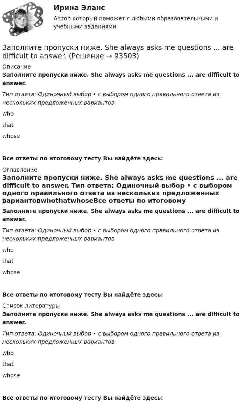      
            Описание
            Заполните пропуски ниже. She always asks me questions ... are difficult to answer. Тип ответа: Одиночный выбор • с выбором одного правильного ответа из нескольких предложенных вариантовwhothatwhoseВсе ответы по итоговому тесту Вы найдёте здесь:  
            Оглавление
            Заполните пропуски ниже. She always asks me questions ... are difficult to answer. Тип ответа: Одиночный выбор • с выбором одного правильного ответа из нескольких предложенных вариантовwhothatwhoseВсе ответы по итоговому тесту Вы найдёте здесь:  
            Список литературы
            Заполните пропуски ниже. She always asks me questions ... are difficult to answer. Тип ответа: Одиночный выбор • с выбором одного правильного ответа из нескольких предложенных вариантовwhothatwhoseВсе ответы по итоговому тесту Вы найдёте здесь:  
            
            
            Заполните пропуски ниже. Samuel is not often at home. He … a lot in his job. Заполните пропуски ниже. She always asks me questions ... are difficult to answer. Заполните пропуски ниже. Sonia … practise so much if she wants to take part in the marathon. Заполните пропуски ниже. That s not … raincoat. … is yellow.Заполните пропуски ниже. The baby is sleeping. You … not shout.Заполните пропуски ниже. There s not … petrol in his car. Заполните пропуски ниже. They have two children. What are … names?Заполните пропуски ниже. Is this room ….? Yes, it s ...Заполните пропуски ниже. It … rain soon. Заполните пропуски ниже. It s … problem, not ...Заполните пропуски ниже. I … want to go out. It … raining.Заполните пропуски ниже. Let s drink some yogurt. But we haven t got much of it. There s very … at home. Заполните пропуски ниже. Mary was late and they … wait for her. Заполните пропуски ниже. Mr. Jackson sells a lot of English books but … Russian magazines.